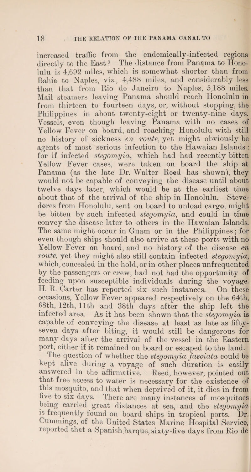 increased traffic from the endemically-infected regions directly to the East ? The distance from Panama to Hono¬ lulu is 4,692 miles, which is somewhat shorter than from Bahia to Naples, viz., 4,488 miles, and considerably less than that from Rio de Janeiro to Naples, 5,188 miles. Mail steamers leaving Panama should reach Honolulu in from thirteen to fourteen days, or, without stopping, the Philippines in about twenty-eight or twenty-nine days. Vessels, even though leaving Panama with no cases of Yellow Fever on board, and reaching Honolulu with still no history of sickness en route, yet might obviously be agents of most serious infection to the Hawaian Islands : O s for if infected stegomyia, which had had recently bitten Yellow Fever cases, were taken on board the ship at Panama (as the late Dr. Walter Reed has shown), they would not be capable of conveying the disease until about twelve days later, which would be at the earliest time about that of the arrival of the ship in Honolulu. Steve¬ dores from Honolulu, sent on board to unload cargo, might be bitten by such infected stegomyia, and could in time convey the disease later to others in the Hawaian Islands. The same might occur in Guam or in the Philippines; for even though ships should also arrive at these ports with no Yellow Fever on board, and no history of the disease en route, yet they might also still contain infected stegomyia, which, concealed in the hold, or in other places unfrequented by the passengers or crew, had not had the opportunity of feeding upon susceptible individuals during the voyage. H. R. Carter has reported six such instances. On these occasions, Yellow Fever appeared respectively on the 64th, 68th, 12th, 11th and 38th days after the ship left the infected area. As it has been shown that the stegomyia is capable of conveying the disease at least as late as fifty- seven days after biting, it would still be dangerous for many days after the arrival of the vessel in the Eastern port, either if it remained on board or escaped to the land. The question of whether the stegomyia fasciata could be kept alive during a voyage of such duration is easily answered in the affirmative. Reed, however, pointed out that free access to water is necessary for the existence of this mosquito, and that when deprived of it, it dies in from five to six days. There are many instances of mosquitoes being carried great distances at sea, and the stegomyia is frequently found on board ships in tropical ports. Dr.. Cummings, of the United States Marine Hospital Service, reported that a Spanish barque, sixty-five days from Rio de