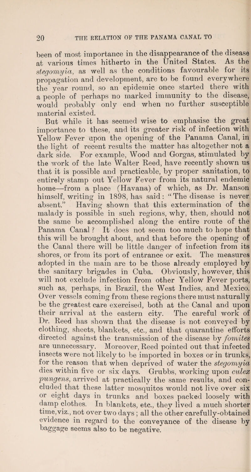 been of most importance in the disappearance of the disease at various times hitherto in the United States. As the stegomyia, as well as the conditions favourable for its propagation and development, are to be found everywhere the year round, so an epidemic once started there with a people of perhaps no marked immunity to the disease, would probably only end when no further susceptible material existed. But while it has seemed wise to emphasise the great importance to these, and its greater risk of infection with Yellow Fever upon the opening of the Panama Canal, in the light of recent results the matter has altogether not a dark side. For example, Wood and Gorgas, stimulated by the work of the late Walter Reed, have recently shown us that it is possible and practicable, by proper sanitation, to entirely stamp out Yellow Fever from its natural endemic home—from a place (Havana) of which, as Dr. Manson himself, writing in 1898, has said: “ The disease is never absent.” Having shown that this extermination of the malady is possible in such regions, why, then, should not the same be accomplished along the entire route of the Panama Canal ? It does not seem too much to hope that this will be brought about, and that before the opening of the Canal there will be little danger of infection from its shores, or from its port of entrance or exit. The measures adopted in the main are to be those already employed by the sanitary brigades in Cuba. Obviously, however, this will not exclude infection from other Yellow Fever ports, such as, perhaps, in Brazil, the West Indies, and Mexico. Over vessels coming from these regions there must naturally be the greatest care exercised, both at the Canal and upon their arrival at the eastern city. The careful work of Dr. Reed has shown that the disease is not conveyed by clothing, sheets, blankets, etc., and that quarantine efforts directed against the transmission of the disease by fomites are unnecessary. Moreover, Reed pointed out that infected insects were not likely to be imported in boxes or in trunks, for the reason that when deprived of water the stegomyia dies within five or six days. Grubbs, working upon culex pungens, arrived at practically the same results, and con¬ cluded that these latter mosquitos would not live over six or eight days in trunks and boxes packed loosely with damp clothes. In blankets, etc., they lived a much shorter time,viz., not over two days ; all the other carefully-obtained evidence in regard to the conveyance of the disease by baggage seems also to be negative. O