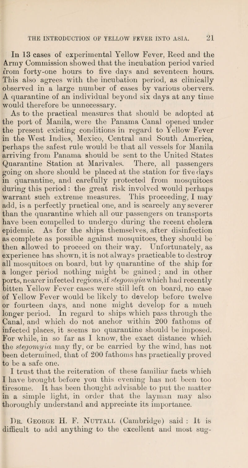 In 13 cases of experimental Yellow Fever, Reed and the Army Commission showed that the incubation period varied from forty-one hours to five days and seventeen hours. This also agrees with the incubation period, as clinically observed in a large number of cases by various obervers. A quarantine of an individual beyond six days at any time would therefore be unnecessary. As to the practical measures that should be adopted at the port of Manila, were the Panama Canal opened under the present existing conditions in regard to Yellow Fever in the West Indies, Mexico, Central and South America, perhaps the safest rule would be that all vessels for Manila arriving from Panama should be sent to the United States Quarantine Station at Marivales. There, all passengers going on shore should be placed at the station for five days in quarantine, and carefully protected from mosquitoes during this period : the great risk involved would perhaps warrant such extreme measures. This proceeding, I may add, is a perfectly practical one, and is scarcely any severer than the quarantine which all our passengers on transports have been compelled to undergo during the recent cholera epidemic. As for the ships themselves, after disinfection as complete as possible against mosquitoes, they should be then allowed to proceed on their way. Unfortunately, as experience has shown, it is not always practicable to destroy all mosquitoes on board, but by quarantine of the ship for a longer period nothing might be gained ; and in other ports, nearer infected regions,if stegomyiawhich had recently bitten Yellow Fever cases were still left on board, no case of Yellow Fever would be likely to develop before twelve or fourteen days, and none might develop for a much longer period. In regard to ships which pass through the Canal, and which do not anchor within 200 fathoms of infected places, it seems no quarantine should be imposed. For while, in so far as I know, the exact distance which the stegomyia may fly, or be carried by the wind, has not been determined, that of 200 fathoms has practically proved to be a safe one. I trust that the reiteration of these familiar facts which I have brought before you this evening has not been too tiresome. It has been thought advisable to put the matter in a simple light, in order that the layman may also thoroughly understand and appreciate its importance. Dr. George H. F. Nuttall (Cambridge) said : It is difficult to add anything to the excellent and most sug-