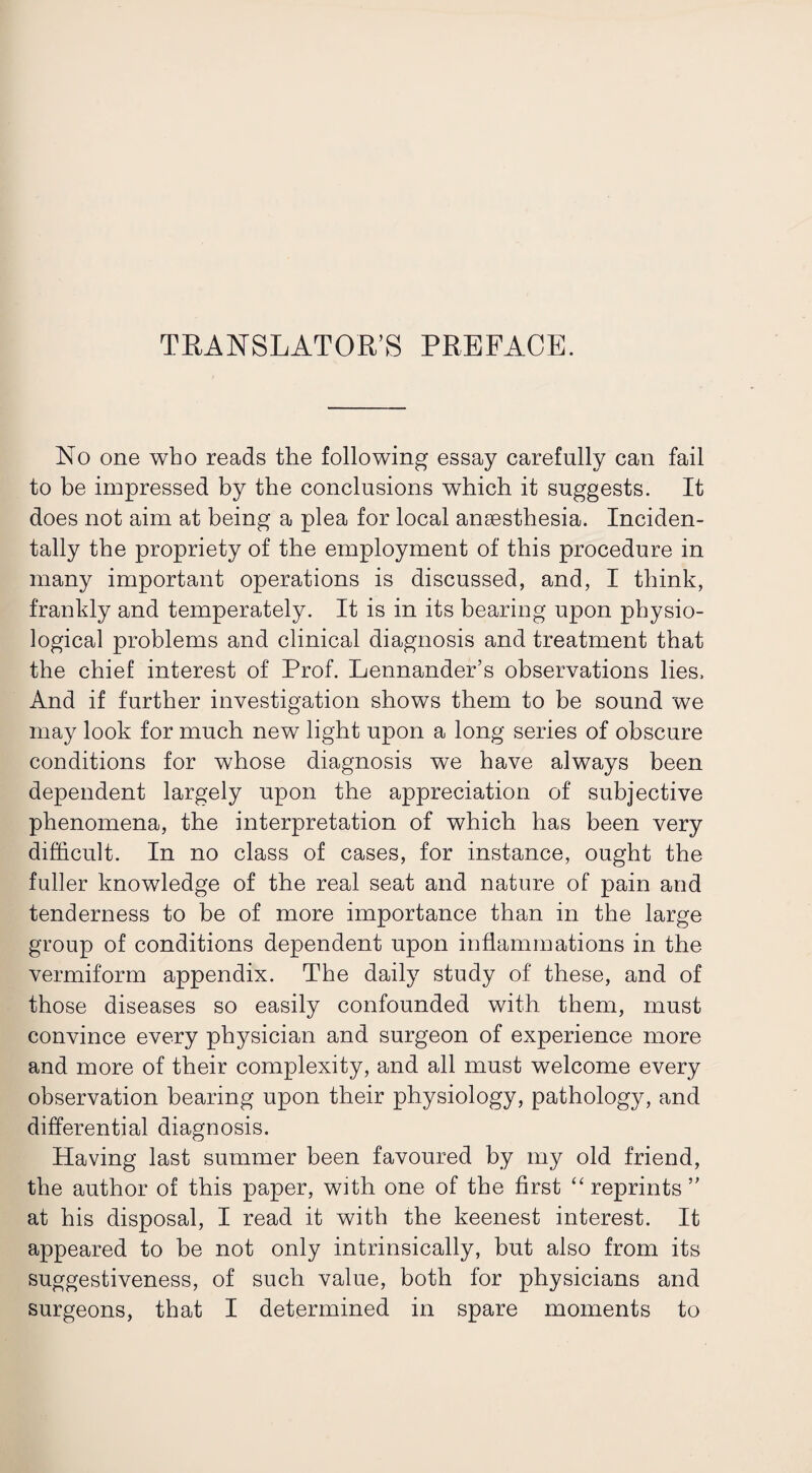 TRANSLATOR’S PREFACE. No one who reads the following essay carefully can fail to be impressed by the conclusions which it suggests. It does not aim at being a plea for local anaesthesia. Inciden¬ tally the propriety of the employment of this procedure in many important operations is discussed, and, I think, frankly and temperately. It is in its bearing upon physio¬ logical problems and clinical diagnosis and treatment that the chief interest of Prof. Lennander’s observations lies. And if further investigation shows them to be sound we may look for much new light upon a long series of obscure conditions for whose diagnosis we have always been dependent largely upon the appreciation of subjective phenomena, the interpretation of which has been very difficult. In no class of cases, for instance, ought the fuller knowledge of the real seat and nature of pain and tenderness to be of more importance than in the large group of conditions dependent upon inflammations in the vermiform appendix. The daily study of these, and of those diseases so easily confounded with them, must convince every physician and surgeon of experience more and more of their complexity, and all must welcome every observation bearing upon their physiology, pathology, and differential diagnosis. Having last summer been favoured by my old friend, the author of this paper, with one of the first “ reprints ” at his disposal, I read it with the keenest interest. It appeared to be not only intrinsically, but also from its suggestiveness, of such value, both for physicians and surgeons, that I determined in spare moments to