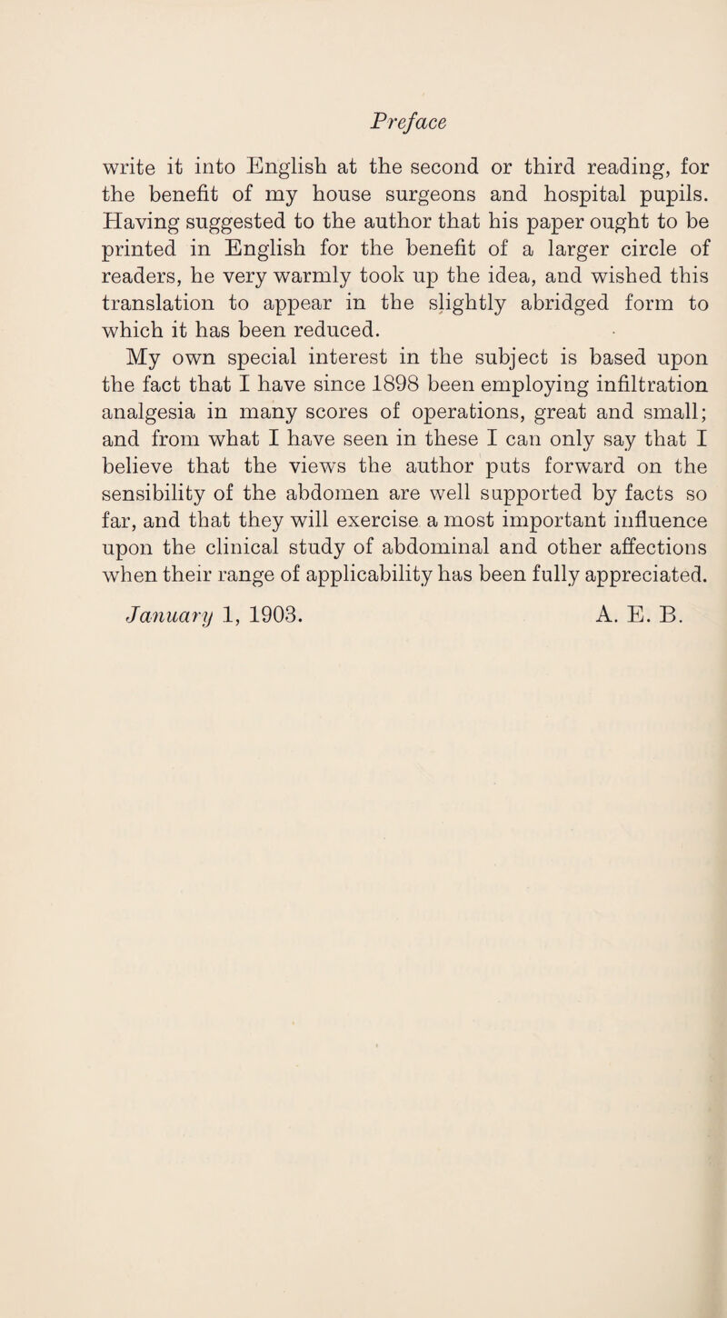 Preface write it into English at the second or third reading, for the benefit of my house surgeons and hospital pupils. Having suggested to the author that his paper ought to be printed in English for the benefit of a larger circle of readers, he very warmly took up the idea, and wished this translation to appear in the slightly abridged form to which it has been reduced. My own special interest in the subject is based upon the fact that I have since 1898 been employing infiltration analgesia in many scores of operations, great and small; and from what I have seen in these I can only say that I believe that the views the author puts forward on the sensibility of the abdomen are well supported by facts so far, and that they will exercise a most important influence upon the clinical study of abdominal and other affections when their range of applicability has been fully appreciated. January 1, 1903. A. E. B.
