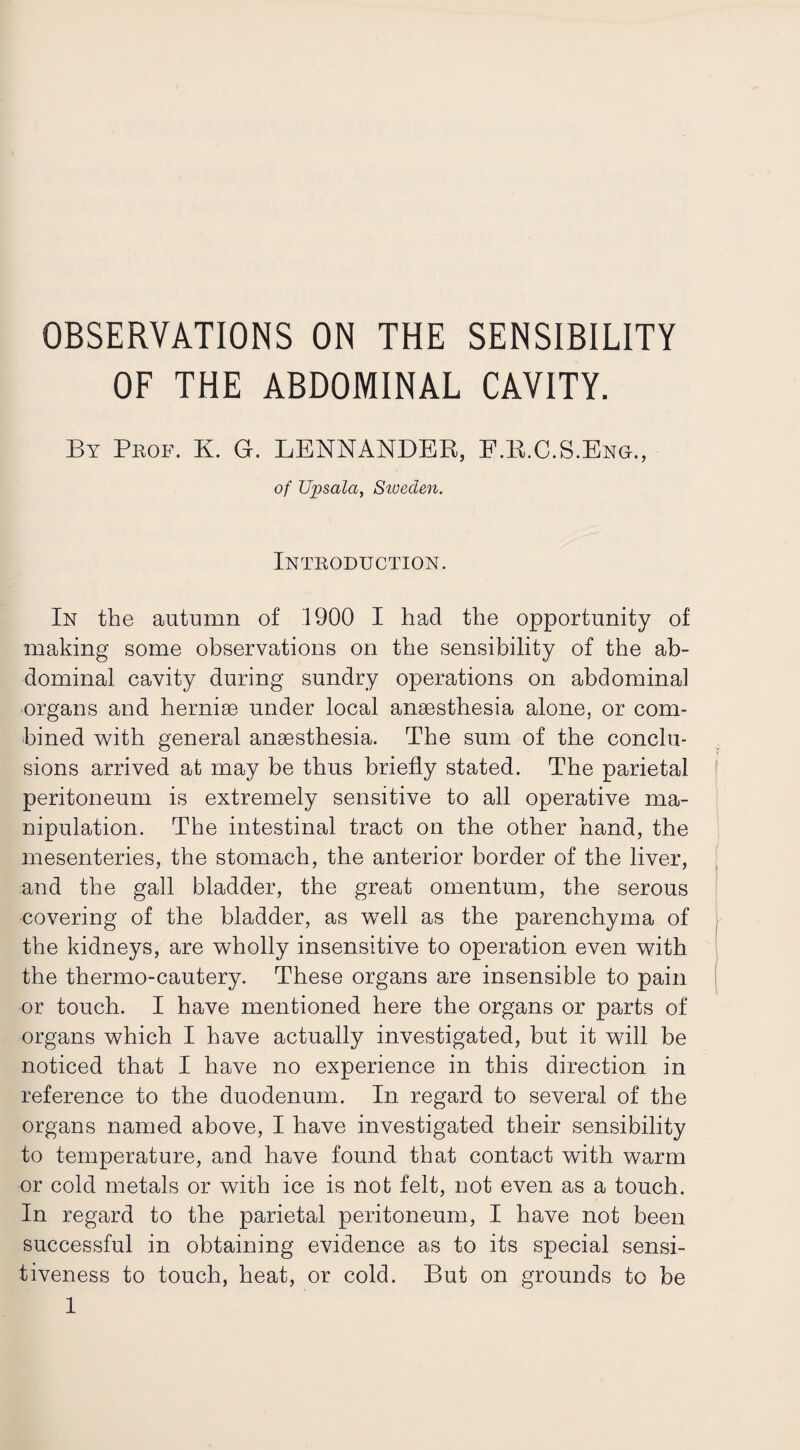 OF THE ABDOMINAL CAVITY. By Prof. K. G. LENNANDER, E.R.C.S.Eng., of Upsala, Siveden. Introduction. In the autumn of 1900 I had the opportunity of making some observations on the sensibility of the ab¬ dominal cavity during sundry operations on abdominal organs and herniae under local anaesthesia alone, or com¬ bined with general anaesthesia. The sum of the conclu¬ sions arrived at may be thus briefly stated. The parietal peritoneum is extremely sensitive to all operative ma¬ nipulation. The intestinal tract on the other hand, the mesenteries, the stomach, the anterior border of the liver, and the gall bladder, the great omentum, the serous covering of the bladder, as well as the parenchyma of the kidneys, are wholly insensitive to operation even with the thermo-cautery. These organs are insensible to pain or touch. I have mentioned here the organs or parts of organs which I have actually investigated, but it will be noticed that I have no experience in this direction in reference to the duodenum. In regard to several of the organs named above, I have investigated their sensibility to temperature, and have found that contact with warm or cold metals or with ice is not felt, not even as a touch. In regard to the parietal peritoneum, I have not been successful in obtaining evidence as to its special sensi¬ tiveness to touch, heat, or cold. But on grounds to be