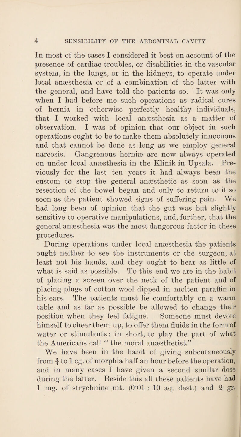 In most of the cases I considered it best on account of the presence of cardiac troubles, or disabilities in the vascular system, in the lungs, or in the kidneys, to operate under local anaesthesia or of a combination of the latter with the general, and have told the patients so. It was only when I had before me such operations as radical cures of hernia in otherwise perfectly healthy individuals, that I worked with local anaesthesia as a matter of observation. I was of opinion that our object in such operations ought to be to make them absolutely innocuous and that cannot be done as long as we employ general narcosis. Gangrenous herniae are now always operated on under local anaesthesia in the Ivlinik in Upsala. Pre¬ viously for the last ten years it had always been the custom to stop the general anaesthetic as soon as the resection of the bowel began and only to return to it so soon as the patient showed signs of suffering pain. We had long been of opinion that the gut was but slightly sensitive to operative manipulations, and, further, that the general anaesthesia was the most dangerous factor in these procedures. During operations under local anaesthesia the patients ought neither to see the instruments or the surgeon, at least not his hands, and they ought to hear as little of what is said as possible. To this end we are in the habit of placing a screen over the neck of the patient and of placing plugs of cotton wool dipped in molten paraffin in his ears. The patients must lie comfortably on a warm table and as far as possible be allowed to change their position when they feel fatigue. Someone must devote himself to cheer them up, to offer them fluids in the form of water or stimulants; in short, to play the part of what the Americans call “ the moral anaesthetist.” We have been in the habit of giving subcutaneously from f to 1 eg. of morphia half an hour before the operation, and in many cases I have given a second similar dose during the latter. Beside this all these patients have had 1 mg. of strychnine nit. (O'Ol : 10 aq. dest.) and 2 gr.