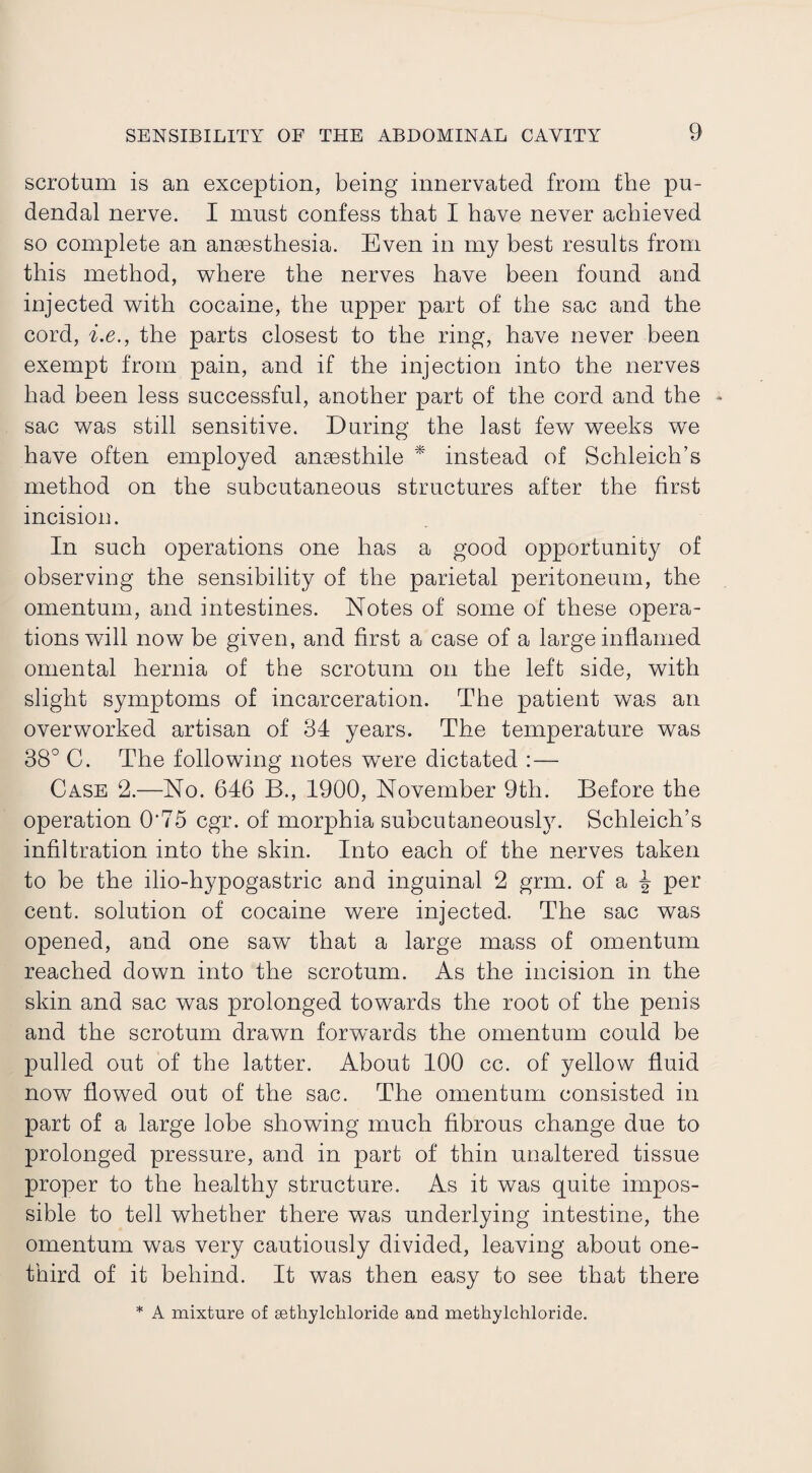 scrotum is an exception, being innervated from the pu¬ dendal nerve. I must confess that I have never achieved so complete an anaesthesia. Even in my best results from this method, where the nerves have been found and injected with cocaine, the upper part of the sac and the cord, i.e., the parts closest to the ring, have never been exempt from pain, and if the injection into the nerves had been less successful, another part of the cord and the * sac was still sensitive. During the last few weeks we have often employed anaesthile * instead of Schleich’s method on the subcutaneous structures after the first incision. In such operations one has a good opportunity of observing the sensibility of the parietal peritoneum, the omentum, and intestines. Notes of some of these opera¬ tions will now be given, and first a case of a large inflamed omental hernia of the scrotum on the left side, with slight symptoms of incarceration. The patient was an overworked artisan of 34 years. The temperature was 38° C. The following notes were dictated :— Case 2.—No. 646 B., 1900, November 9th. Before the operation 0‘75 cgr. of morphia subcutaneously. Schleich’s infiltration into the skin. Into each of the nerves taken to be the ilio-hypogastric and inguinal 2 grm. of a ^ per cent, solution of cocaine were injected. The sac was opened, and one saw that a large mass of omentum reached down into the scrotum. As the incision in the skin and sac was prolonged towards the root of the penis and the scrotum drawn forwards the omentum could be pulled out of the latter. About 100 cc. of yellow fluid now flowed out of the sac. The omentum consisted in part of a large lobe showing much fibrous change due to prolonged pressure, and in part of thin unaltered tissue proper to the healthy structure. As it was quite impos¬ sible to tell whether there was underlying intestine, the omentum was very cautiously divided, leaving about one- third of it behind. It was then easy to see that there * A mixture of sethylckloride and methylchloride.