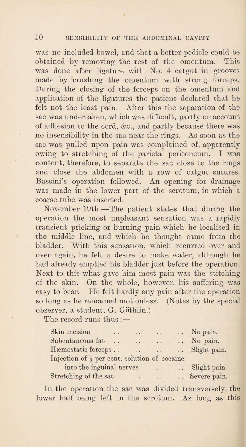 was no included bowel, and that a better pedicle could be obtained by removing the rest of the omentum. This was done after ligature with No. 4 catgut in grooves made by crushing the omentum with strong forceps. During the closing of the forceps on the omentum and application of the ligatures the patient declared that he felt not the least pain. After this the separation of the sac was undertaken, which was difficult, partly on account of adhesion to the cord, &c., and partly because there was no insensibility in the sac near the rings. As soon as the sac was pulled upon pain was complained of, apparently owing to stretching of the parietal peritoneum. I was content, therefore, to separate the sac close to the rings and close the abdomen with a row of catgut sutures. Bassini’s operation followed. An opening for drainage was made in the lower part of the scrotum, in which a coarse tube was inserted. November 19th.—The patient states that during the operation the most unpleasant sensation was a rapidly transient pricking or burning pain which he localised in the middle line, and which he thought came from the bladder. With this sensation, which recurred over and over again, he felt a desire to make water, although he had already emptied his bladder just before the operation. Next to this what gave him most pain was the stitching of the skm. On the whole, however, his suffering was easy to bear. He felt hardly any pain after the operation so long as he remained motionless. (Notes by the special observer, a student, G. Gothlin.) The record runs thus : — Skin incision .. .. .. .. No pain. Subcutaneous fat .. .. .. .. No pain. Haemostatic forceps .. .. .. .. Slight pain. Injection of J per cent, solution of cocaine into the inguinal nerves .. .. Slight pain. Stretching of the sac .. .. .. Severe pain. In the operation the sac was divided transversely, the lower half being left in the scrotum. As long as this