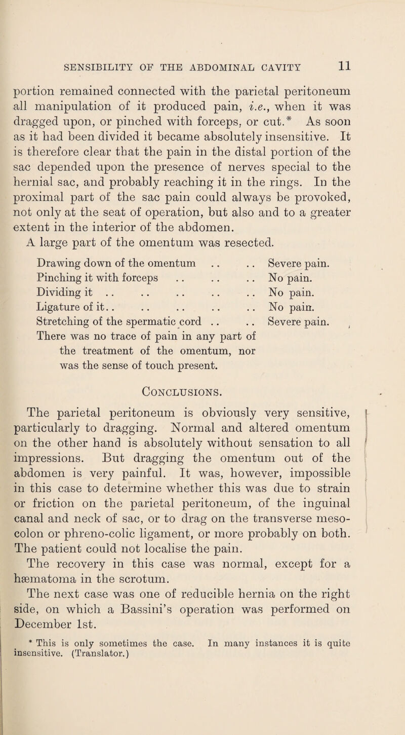 portion remained connected with the parietal peritoneum all manipulation of it produced pain, i.e., when it was dragged upon, or pinched with forceps, or cut.* As soon as it had been divided it became absolutely insensitive. It is therefore clear that the pain in the distal portion of the sac depended upon the presence of nerves special to the hernial sac, and probably reaching it in the rings. In the proximal part of the sac pain could always be provoked, not only at the seat of operation, hut also and to a greater extent in the interior of the abdomen. A large part of the omentum was resected. Drawing down of the omentum Pinching it with forceps Dividing it Ligature of it.. Stretching of the spermatic cord There was no trace of pain in any part of the treatment of the omentum, nor was the sense of touch present. Severe pain. No pain. No pain. No pain. Severe pain. Conclusions. The parietal peritoneum is obviously very sensitive, particularly to dragging. Normal and altered omentum on the other hand is absolutely without sensation to all impressions. But dragging the omentum out of the abdomen is very painful. It was, however, impossible in this case to determine whether this was due to strain or friction on the parietal peritoneum, of the inguinal canal and neck of sac, or to drag on the transverse meso¬ colon or phreno-colic ligament, or more probably on both. The patient could not localise the pain. The recovery in this case was normal, except for a haematoma in the scrotum. The next case was one of reducible hernia on the right side, on which a Bassini’s operation was performed on December 1st. * This is only sometimes the case. In many instances it is quite insensitive. (Translator.)