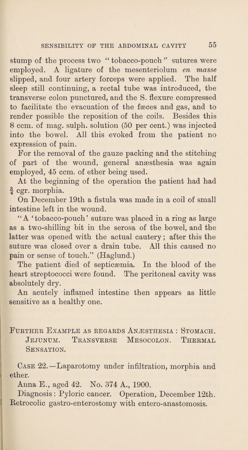 stump of the process two “ tobacco-pouch ” sutures were employed. A ligature of the mesenteriolum en masse slipped, and four artery forceps were applied. The half sleep still continuing, a rectal tube was introduced, the transverse colon punctured, and the S. flexure compressed to facilitate the evacuation of the faeces and gas, and to render possible the reposition of the coils. Besides this 8 ccm. of mag. sulph. solution (50 per cent.) was injected into the bowel. All this evoked from the patient no expression of pain. For the removal of the gauze packing and the stitching of part of the wTound, general anaesthesia was again employed, 45 ccm. of ether being used. At the beginning of the operation the patient had had f cgr. morphia. On December 19th a fistula was made in a coil of small intestine left in the wound. “A ‘tobacco-pouch’ suture was placed in a ring as large as a two-shilling bit in the serosa of the bowel, and the latter was opened with the actual cautery; after this the suture was closed over a drain tube. All this caused no pain or sense of touch.” (Haglund.) The patient died of septicaemia. In the blood of the heart streptococci were found. The peritoneal cavity was absolutely dry. An acutely inflamed intestine then appears as little sensitive as a healthy one. Further Example as regards Anesthesia : Stomach. Jejunum. Transverse Mesocolon. Thermal Sensation. Case 22.—Laparotomy under infiltration, morphia and ether. Anna E., aged 42. No. 374 A., 1900. Diagnosis : Pyloric cancer. Operation, December 12th. Betrocolic gastro-enterostomy with entero-anastomosis.