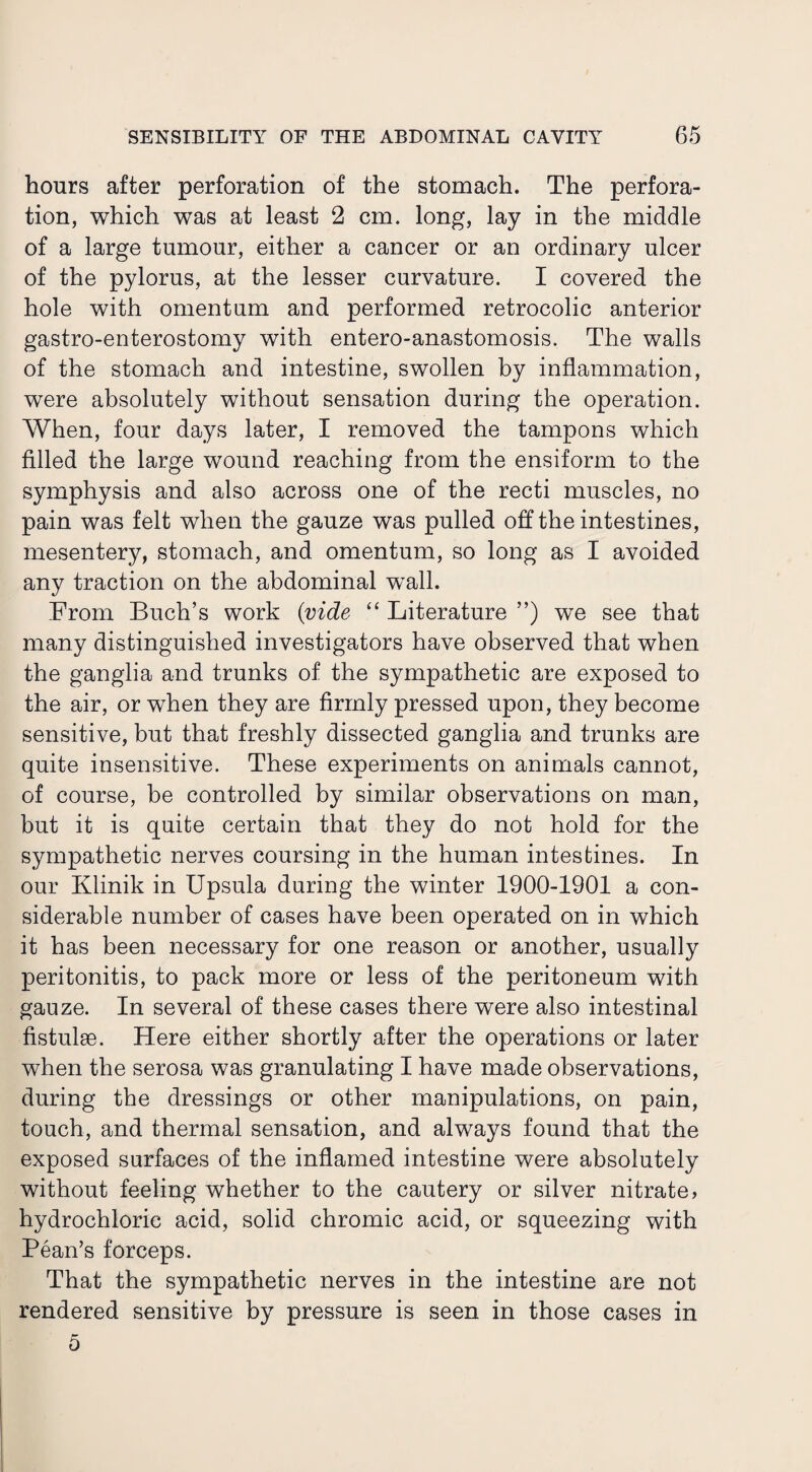 hours after perforation of the stomach. The perfora¬ tion, which was at least 2 cm. long, lay in the middle of a large tumour, either a cancer or an ordinary ulcer of the pylorus, at the lesser curvature. I covered the hole with omentum and performed retrocolic anterior gastro-enterostomy with entero-anastomosis. The walls of the stomach and intestine, swollen by inflammation, were absolutely without sensation during the operation. When, four days later, I removed the tampons which filled the large wound reaching from the ensiform to the symphysis and also across one of the recti muscles, no pain was felt when the gauze was pulled off the intestines, mesentery, stomach, and omentum, so long as I avoided any traction on the abdominal wall. From Buch’s work {vide “ Literature ”) we see that many distinguished investigators have observed that when the ganglia and trunks of the sympathetic are exposed to the air, or when they are firmly pressed upon, they become sensitive, but that freshly dissected ganglia and trunks are quite insensitive. These experiments on animals cannot, of course, be controlled by similar observations on man, but it is quite certain that they do not hold for the sympathetic nerves coursing in the human intestines. In our Klinik in Upsula during the winter 1900-1901 a con¬ siderable number of cases have been operated on in which it has been necessary for one reason or another, usually peritonitis, to pack more or less of the peritoneum with gauze. In several of these cases there were also intestinal fistulse. Here either shortly after the operations or later when the serosa was granulating I have made observations, during the dressings or other manipulations, on pain, touch, and thermal sensation, and always found that the exposed surfaces of the inflamed intestine were absolutely without feeling whether to the cautery or silver nitrate, hydrochloric acid, solid chromic acid, or squeezing with Pean’s forceps. That the sympathetic nerves in the intestine are not rendered sensitive by pressure is seen in those cases in 5