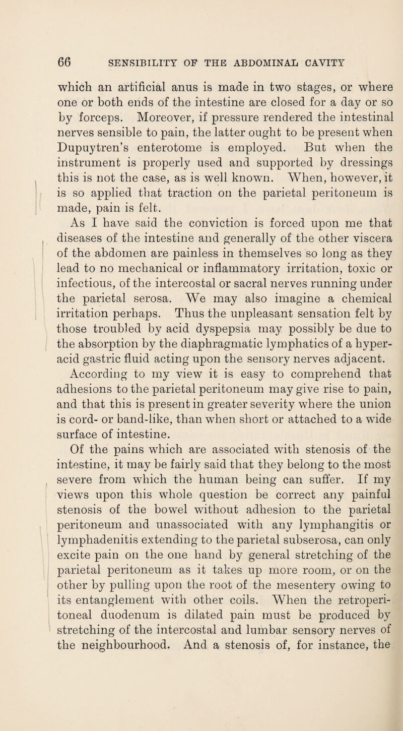 which an artificial anus is made in two stages, or where one or both ends of the intestine are closed for a day or so by forceps. Moreover, if pressure rendered the intestinal nerves sensible to pain, the latter ought to be present when Dupuytren’s enterotome is employed. But when the instrument is properly used and supported by dressings this is not the case, as is well known. When, however, it is so applied that traction on the parietal peritoneum is made, pain is felt. As I have said the conviction is forced upon me that diseases of the intestine and generally of the other viscera of the abdomen are painless in themselves so long as they lead to no mechanical or inflammatory irritation, toxic or infectious, of the intercostal or sacral nerves running under the parietal serosa. We may also imagine a chemical irritation perhaps. Thus the unpleasant sensation felt by those troubled by acid dyspepsia may possibly be due to the absorption by the diaphragmatic lymphatics of a hyper¬ acid gastric fluid acting upon the sensory nerves adjacent. According to my view it is easy to comprehend that adhesions to the parietal peritoneum may give rise to pain, and that this is present in greater severity where the union is cord- or band-like, than when short or attached to a wide surface of intestine. Of the pains which are associated with stenosis of the intestine, it may be fairly said that they belong to the most severe from which the human being can suffer. If my views upon this whole question be correct any painful stenosis of the bowel without adhesion to the parietal peritoneum and unassociated with any lymphangitis or lymphadenitis extending to the parietal subserosa, can only excite pain on the one hand by general stretching of the parietal peritoneum as it takes up more room, or on the other by pulling upon the root of the mesentery owing to its entanglement with other coils. When the retroperi¬ toneal duodenum is dilated pain must be produced by stretching of the intercostal and lumbar sensory nerves of the neighbourhood. And a stenosis of, for instance, the