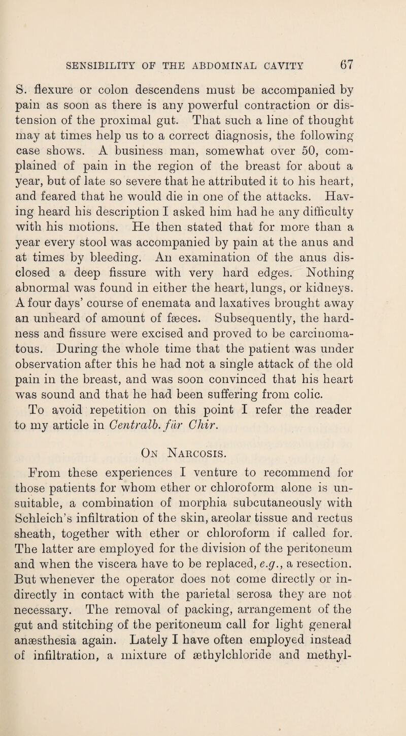 S. flexure or colon descendens must be accompanied by pain as soon as there is any powerful contraction or dis¬ tension of the proximal gut. That such a line of thought may at times help us to a correct diagnosis, the following case shows. A business man, somewhat over 50, com¬ plained of pain in the region of the breast for about a year, but of late so severe that he attributed it to his heart, and feared that he would die in one of the attacks. Hav¬ ing heard his description I asked him had he any difficulty with his motions. He then stated that for more than a year every stool was accompanied by pain at the anus and at times by bleeding. An examination of the anus dis¬ closed a deep fissure with very hard edges. Nothing abnormal was found in either the heart, lungs, or kidneys. A four days’ course of enemata and laxatives brought away an unheard of amount of faeces. Subsequently, the hard¬ ness and fissure were excised and proved to be carcinoma¬ tous. During the whole time that the patient was under observation after this he had not a single attack of the old pain in the breast, and was soon convinced that his heart was sound and that he had been suffering from colic. To avoid repetition on this point I refer the reader to my article in Gentralb. far Ghir. On Narcosis. From these experiences I venture to recommend for those patients for whom ether or chloroform alone is un¬ suitable, a combination of morphia subcutaneously with Schleich’s infiltration of the skin, areolar tissue and rectus sheath, together with ether or chloroform if called for. The latter are employed for the division of the peritoneum and when the viscera have to be replaced, e.g., a resection. But whenever the operator does not come directly or in¬ directly in contact with the parietal serosa they are not necessary. The removal of packing, arrangement of the gut and stitching of the peritoneum call for light general anaesthesia again. Lately I have often employed instead of infiltration, a mixture of sethylchloride and methyl-