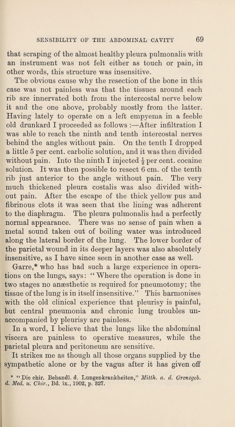 that scraping of the almost healthy pleura pulmonalis with an instrument was not felt either as touch or pain, in other words, this structure was insensitive. The obvious cause why the resection of the bone in this case was not painless was that the tissues around each rib are innervated both from the intercostal nerve below it and the one above, probably mostly from the latter. Having lately to operate on a left empyema in a feeble old drunkard I proceeded as follows :—After infiltration I was able to reach the ninth and tenth intercostal nerves behind the angles without pain. On the tenth I dropped a little 5 per cent, carbolic solution, and it was then divided without pain. Into the ninth I injected \ per cent, cocaine solution. It was then possible to resect 6 cm. of the tenth rib just anterior to the angle without pain. The very much thickened pleura costalis was also divided with¬ out pain. After the escape of the thick yellow pus and fibrinous clots it was seen that the lining was adherent to the diaphragm. The pleura pulmonalis had a perfectly normal appearance. There was no sense of pain when a metal sound taken out of boiling water was introduced along the lateral border of the lung. The lower border of the parietal wound in its deeper layers was also absolutely insensitive, as I have since seen in another case as well. Garre,* who has had such a large experience in opera¬ tions on the lungs, says: “ Where the operation is done in two stages no anaesthetic is required for pneumotomy; the tissue of the lung is in itself insensitive.” This harmonises with the old clinical experience that pleurisy is painful, but central pneumonia and chronic lung troubles un¬ accompanied by pleurisy are painless. In a word, I believe that the lungs like the abdominal viscera are painless to operative measures, while the parietal pleura and peritoneum are sensitive. It strikes me as though all those organs supplied by the sympathetic alone or by the vagus after it has given off * “ Die chir. Behandl. d. Lungenkrankheiten,” Mitth. a. d. Grenzgeb. d. Med. u. Chir., Bd. ix., 1902, p. 327.