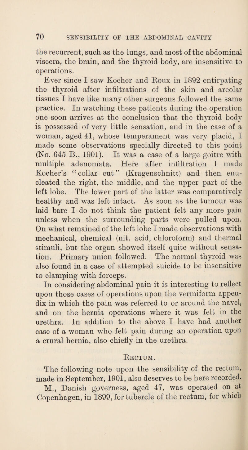 the recurrent, such as the lungs, and most of the abdominal viscera, the brain, and the thyroid body, are insensitive to operations. Ever since I saw Kocher and Roux in 1892 entirpating the thyroid after infiltrations of the skin and areolar tissues I have like many other surgeons followed the same practice. In watching these patients during the operation one soon arrives at the conclusion that the thyroid body is possessed of very little sensation, and in the case of a woman, aged 41, whose temperament was very placid, I made some observations specially directed to this point (No. 645 B., 1901). It was a case of a large goitre with multiple adenomata. Here after infiltration I made Kocher’s “ collar cut” (Kragenschnitt) and then enu¬ cleated the right, the middle, and the upper part of the left lobe. The lower part of the latter was comparatively healthy and was left intact. As soon as the tumour was laid bare I do not think the patient felt any more pam unless when the surrounding parts were pulled upon. On what remained of the left lobe I made observations with mechanical, chemical (nit. acid, chloroform) and thermal stimuli, but the organ showed itself quite without sensa¬ tion. Primary union followed. The normal thyroid was also found in a case of attempted suicide to be insensitive to clamping with forceps. In considering abdominal pain it is interesting to reflect upon those cases of operations upon the vermiform appen¬ dix in which the pain was referred to or around the navel, and on the hernia operations where it was felt in the urethra. In addition to the above I have had another case of a woman who felt pain during an operation upon a crural hernia, also chiefly in the urethra. Rectum. The following note upon the sensibility of the rectum, made in September, 1901, also deserves to be here recorded. M., Danish governess, aged 47, was operated on at Copenhagen, in 1899, for tubercle of the rectum, for which