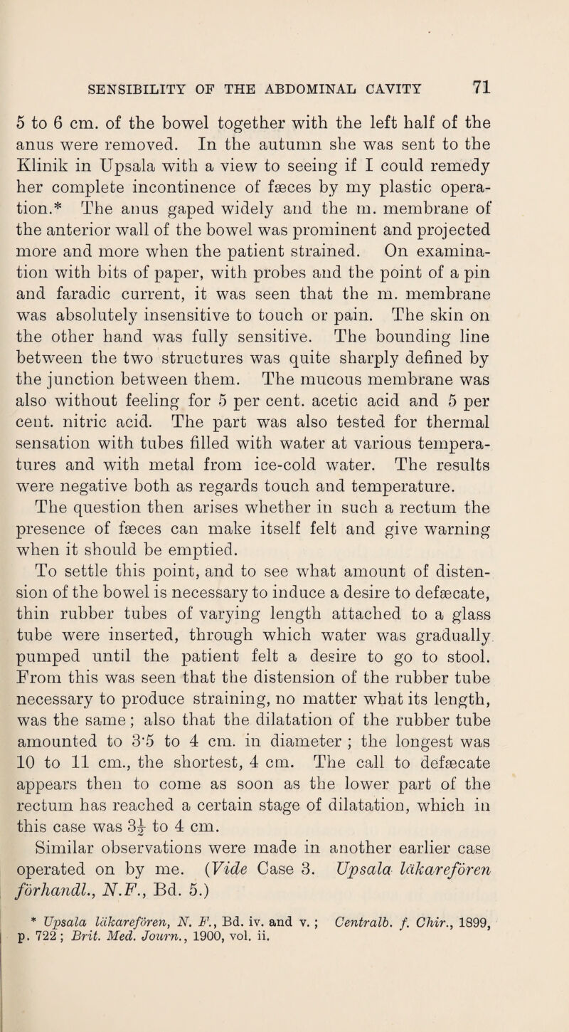 5 to 6 cm. of the bowel together with the left half of the anus were removed. In the autumn she was sent to the Klinik in Upsala with a view to seeing if I could remedy her complete incontinence of faeces by my plastic opera¬ tion.* The anus gaped widely and the m. membrane of the anterior wall of the bowel was prominent and projected more and more when the patient strained. On examina¬ tion with bits of paper, with probes and the point of a pin and faradic current, it was seen that the m. membrane was absolutely insensitive to touch or pain. The skin on the other hand was fully sensitive. The bounding line between the two structures was quite sharply defined by the junction between them. The mucous membrane was also without feeling for 5 per cent, acetic acid and 5 per cent, nitric acid. The part was also tested for thermal sensation with tubes filled with water at various tempera¬ tures and with metal from ice-cold water. The results were negative both as regards touch and temperature. The question then arises whether in such a rectum the presence of faeces can make itself felt and give warning when it should be emptied. To settle this point, and to see what amount of disten¬ sion of the bowel is necessary to induce a desire to defaecate, thin rubber tubes of varying length attached to a glass tube were inserted, through which water was gradually pumped until the patient felt a desire to go to stool. From this was seen that the distension of the rubber tube necessary to produce straining, no matter what its length, was the same; also that the dilatation of the rubber tube amounted to 3%5 to 4 cm. in diameter ; the longest was 10 to 11 cm., the shortest, 4 cm. The call to defaecate appears then to come as soon as the lower part of the rectum has reached a certain stage of dilatation, which in this case was 3J to 4 cm. Similar observations were made in another earlier case operated on by me. (Vide Case 3. Upsala Idkareforen forliajidl., N.F., Bd. 5.) * TJpsala lakareforen, N. F., Bd. iv. and v. ; Centralb. f. Chir., 1899,
