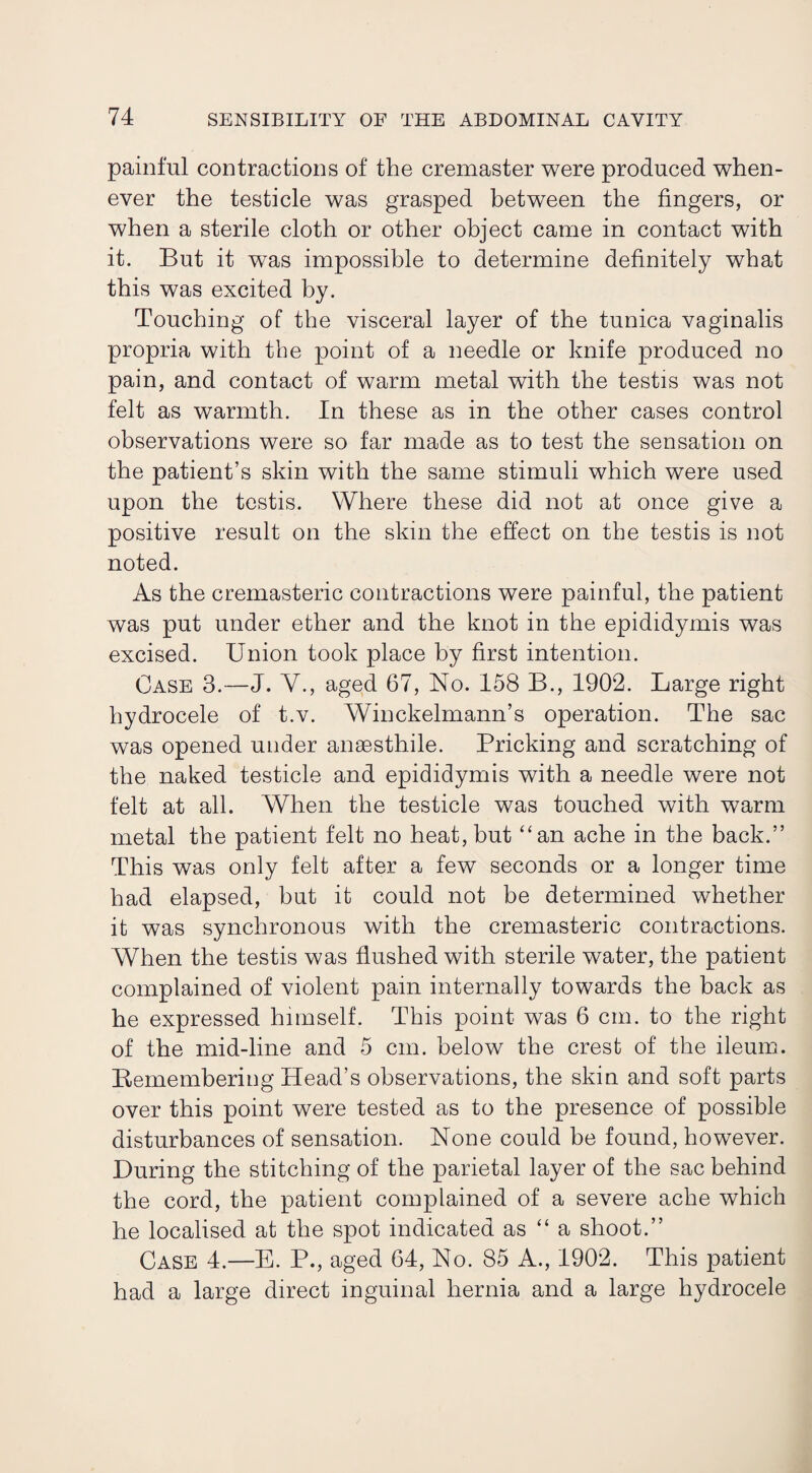 painful contractions of the cremaster were produced when¬ ever the testicle was grasped between the fingers, or when a sterile cloth or other object came in contact with it. But it was impossible to determine definitely what this was excited by. Touching of the visceral layer of the tunica vaginalis propria with the point of a needle or knife produced no pain, and contact of warm metal with the testis was not felt as warmth. In these as in the other cases control observations were so far made as to test the sensation on the patient’s skin with the same stimuli which were used upon the testis. Where these did not at once give a positive result on the skin the effect on the testis is not noted. As the cremasteric contractions were painful, the patient was put under ether and the knot in the epididymis was excised. Union took place by first intention. Case 3.—J. V., aged 67, No. 158 B., 1902. Large right hydrocele of t.v. Winckelmann’s operation. The sac was opened under anaesthile. Pricking and scratching of the naked testicle and epididymis with a needle were not felt at all. When the testicle was touched with warm metal the patient felt no heat, but “an ache in the back.” This was only felt after a few seconds or a longer time had elapsed, but it could not be determined whether it was synchronous with the cremasteric contractions. When the testis was flushed with sterile water, the patient complained of violent pain internally towards the back as he expressed himself. This point was 6 cm. to the right of the mid-line and 5 cm. below the crest of the ileum. Bemembering Head’s observations, the skin and soft parts over this point were tested as to the presence of possible disturbances of sensation. None could be found, however. During the stitching of the parietal layer of the sac behind the cord, the patient complained of a severe ache which he localised at the spot indicated as “ a shoot.” Case 4.—E. P., aged 64, No. 85 A., 1902. This patient had a large direct inguinal hernia and a large hydrocele