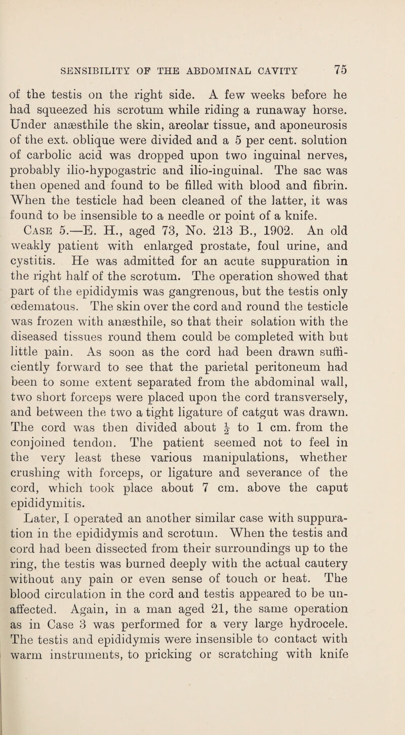 of the testis on the right side. A few weeks before he had squeezed his scrotum while riding a runaway horse. Under ansesthile the skin, areolar tissue, and aponeurosis of the ext. oblique were divided and a 5 per cent, solution of carbolic acid was dropped upon two inguinal nerves, probably ilio-hypogastric and ilio-inguinal. The sac was then opened and found to be filled with blood and fibrin. When the testicle had been cleaned of the latter, it was found to be insensible to a needle or point of a knife. Case 5.—E. H., aged 73, No. 213 B., 1902. An old weakly patient with enlarged prostate, foul urine, and cystitis. He was admitted for an acute suppuration in the right half of the scrotum. The operation showed that part of the epididymis was gangrenous, but the testis only oedematous. The skin over the cord and round the testicle was frozen with anaesthile, so that their solation with the diseased tissues round them could be completed with but little pain. As soon as the cord had been drawn suffi¬ ciently forward to see that the parietal peritoneum had been to some extent separated from the abdominal wall, two short forceps were placed upon the cord transversely, and between the two a tight ligature of catgut was drawn. The cord wras then divided about \ to 1 cm. from the conjoined tendon. The patient seemed not to feel in the very least these various manipulations, whether crushing with forceps, or ligature and severance of the cord, which took place about 7 cm. above the caput epididymitis. Later, I operated an another similar case with suppura¬ tion in the epididymis and scrotum. When the testis and cord had been dissected from their surroundings up to the ring, the testis was burned deeply with the actual cautery without any pain or even sense of touch or heat. The blood circulation in the cord and testis appeared to be un¬ affected. Again, in a man aged 21, the same operation as in Case 3 was performed for a very large hydrocele. The testis and epididymis were insensible to contact with warm instruments, to pricking or scratching with knife