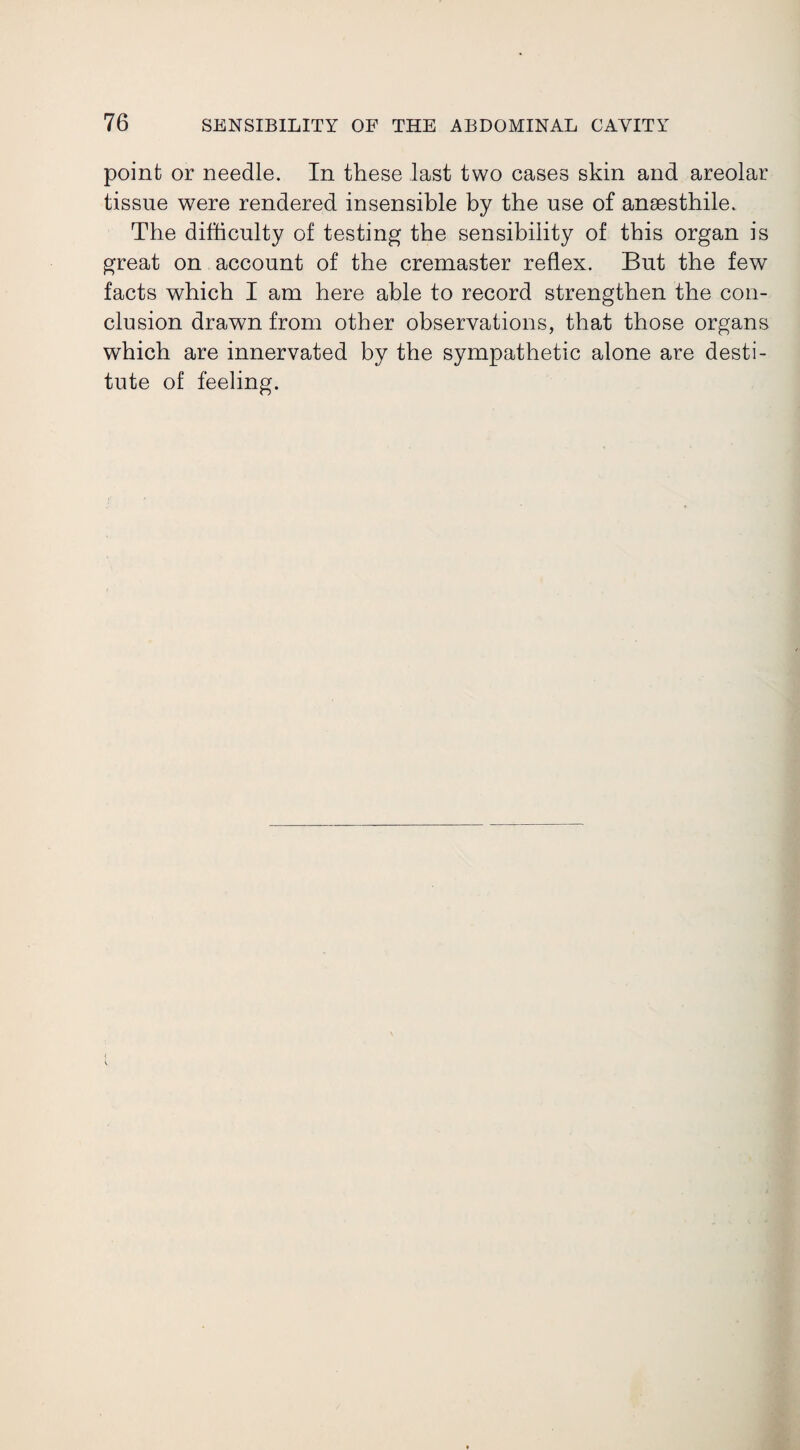 point or needle. In these last two cases skin and areolar tissue were rendered insensible by the use of ansesthile. The difficulty of testing the sensibility of this organ is great on account of the cremaster reflex. But the few facts which I am here able to record strengthen the con¬ clusion drawn from other observations, that those organs which are innervated by the sympathetic alone are desti¬ tute of feeling.