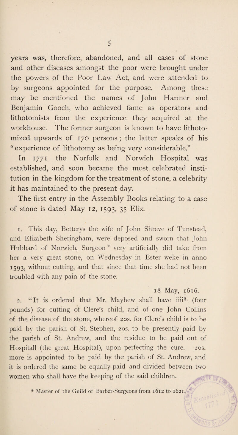 years was, therefore, abandoned, and all cases of stone and other diseases amongst the poor were brought under the powers of the Poor Law Act, and were attended to by surgeons appointed for the purpose. Among these may be mentioned the names of John Harmer and Benjamin Gooch, who achieved fame as operators and lithotomists from the experience they acquired at the workhouse. The former surgeon is known to have lithoto- mized upwards of 170 persons; the latter speaks of his “ experience of lithotomy as being very considerable.” In 1771 the Norfolk and Norwich Hospital was established, and soon became the most celebrated insti¬ tution in the kingdom for the treatment of stone, a celebrity it has maintained to the present day. The first entry in the Assembly Books relating to a case of stone is dated May 12, 1593, 35 Eliz. 1. This day, Betterys the wife of John Shreve of Tunstead, and Elizabeth Sheringham, were deposed and sworn that John Hubbard of Norwich, Surgeon* very artificially did take from her a very great stone, on Wednesday in Ester weke in anno 1593? without cutting, and that since that time she had not been troubled with any pain of the stone. 18 May, 1616. 2. “ It is ordered that Mr. Mayhew shall have iiii1 2 * * * * * * * * 11- (four pounds) for cutting of Clere’s child, and of one John Collins of the disease of the stone, whereof 20s. for Clere’s child is to be paid by the parish of St. Stephen, 20s. to be presently paid by the parish of St. Andrew, and the residue to be paid out of Hospitall (the great Hospital), upon perfecting the cure. 20s. more is appointed to be paid by the parish of St. Andrew, and it is ordered the same be equally paid and divided between two women who shall have the keeping of the said children. A,'' * Master of the Guild of Barber-Surgeons from 1612 to 1621.