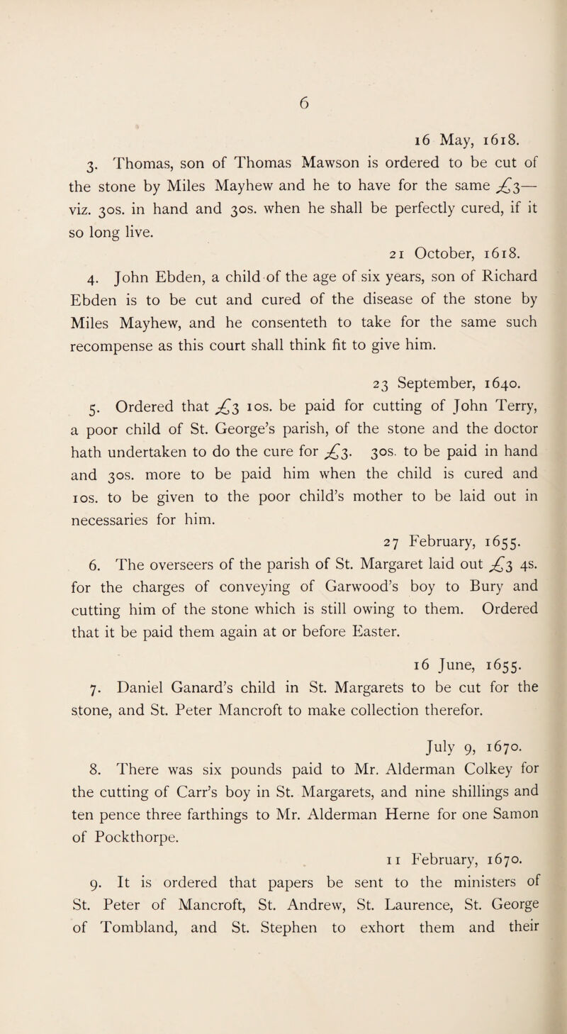 16 May, 1618. 3. Thomas, son of Thomas Mawson is ordered to be cut of the stone by Miles Mayhew and he to have for the same ^3— viz. 30s. in hand and 30s. when he shall be perfectly cured, if it so long live. 21 October, 1618. 4. John Ebden, a child of the age of six years, son of Richard Ebden is to be cut and cured of the disease of the stone by Miles Mayhew, and he consenteth to take for the same such recompense as this court shall think fit to give him. 23 September, 1640. 5. Ordered that 10s. be paid for cutting of John Terry, a poor child of St. George’s parish, of the stone and the doctor hath undertaken to do the cure for 30s. to be paid in hand and 30s. more to be paid him when the child is cured and 1 os. to be given to the poor child’s mother to be laid out in necessaries for him. 27 February, 1655. 6. The overseers of the parish of St. Margaret laid out ^3 4s. for the charges of conveying of Garwood’s boy to Bury and cutting him of the stone which is still owing to them. Ordered that it be paid them again at or before Easter. 16 June, 1655. 7. Daniel Ganard’s child in St. Margarets to be cut for the stone, and St. Peter Mancroft to make collection therefor. July 9, 1670. 8. There was six pounds paid to Mr. Alderman Colkey for the cutting of Carr’s boy in St. Margarets, and nine shillings and ten pence three farthings to Mr. Alderman Herne for one Samon of Pockthorpe. 11 February, 1670. 9. It is ordered that papers be sent to the ministers of St. Peter of Mancroft, St. Andrew, St. Laurence, St. George of Tombland, and St. Stephen to exhort them and their