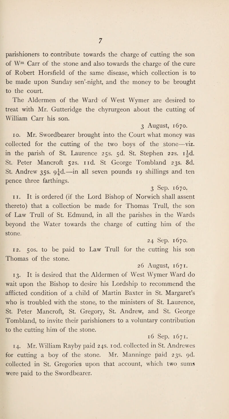 parishioners to contribute towards the charge of cutting the son of Wm Carr of the stone and also towards the charge of the cure of Robert Horsfield of the same disease, which collection is to be made upon Sunday sen’-night, and the money to be brought to the court. The Aldermen of the Ward of West Wymer are desired to treat with Mr. Gutteridge the chyrurgeon about the cutting of William Carr his son. 3 August, 1670. 10. Mr. Swordbearer brought into the Court what money was collected for the cutting of the two boys of the stone—viz. in the parish of St. Laurence 25 s. 5d. St. Stephen 22 s. ijd. St. Peter Mancroft 52s. nd. St George Tombland 23s. 8d. St. Andrew 35s. 9^d.—in all seven pounds 19 shillings and ten pence three farthings. 3 Sep. 1670. 11. It is ordered (if the Lord Bishop of Norwich shall assent thereto) that a collection be made for Thomas Trull, the son of Law Trull of St. Edmund, in all the parishes in the Wards beyond the Water towards the charge of cutting him of the stone. 24 Sep. 1670. 12. 50s. to be paid to Law Trull for the cutting his son Thomas of the stone. 26 August, 1671. 13. It is desired that the Aldermen of West Wymer Ward do wait upon the Bishop to desire his Lordship to recommend the afflicted condition of a child of Martin Baxter in St. Margaret’s who is troubled with the stone, to the ministers of St. Laurence, St. Peter Mancroft, St. Gregory, St. Andrew, and St. George Tombland, to invite their parishioners to a voluntary contribution to the cutting him of the stone. 16 Sep. 1671. 14. Mr. William Rayby paid 24s. iod. collected in St. Andrewes for cutting a boy of the stone. Mr. Manninge paid 23s. gd. collected in St. Gregories upon that account, which two sums were paid to the Swordbearer.