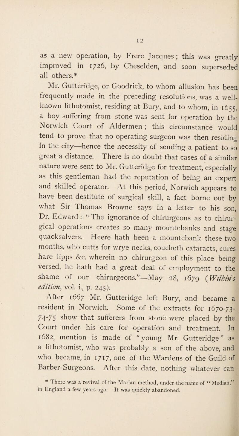 as a new operation, by Frere Jacques; this was greatly improved in 1726, by Cheselden, and soon superseded all others.* Mr. Gutteridge, or Goodrick, to whom allusion has been frequently made in the preceding resolutions, was a well- known lithotomist, residing at Bury, and to whom, in 1655, a boy suffering from stone was sent for operation by the Norwich Court of Aldermen; this circumstance would tend to prove that no operating surgeon was then residing in the city—hence the necessity of sending a patient to so great a distance. There is no doubt that cases of a similar nature were sent to Mr. Gutteridge for treatment, especially as this gentleman had the reputation of being an expert and skilled operator. At this period, Norwich appears to have been destitute of surgical skill, a fact borne out by what Sir Thomas Browne says in a letter to his son, Dr. Edward : “ The ignorance of chirurgeons as to chirur- gical operations creates so many mountebanks and stage quacksalvers. Heere hath been a mountebank these two months, who cutts for wrye necks, coucheth cataracts, cures hare lipps &c. wherein no chirurgeon of this place being versed, he hath had a great deal of employment to the shame of our chirurgeons.”—May 28, 1679 (Wilkin's edition, vol. i., p. 245). After 1667 Mr. Gutteridge left Bury, and became a resident in Norwich. Some of the extracts for 1670-73- 74-75 show that sufferers from stone were placed by the Court under his care for operation and treatment. In 1682, mention is made of “young Mr. Gutteridge” as a lithotomist, who was probably a son of the above, and who became, in 1717, one of the Wardens of the Guild of Barber-Surgeons. After this date, nothing whatever can * There was a revival of the Marian method, under the name of “ Median,” in England a few years ago. It was quickly abandoned.