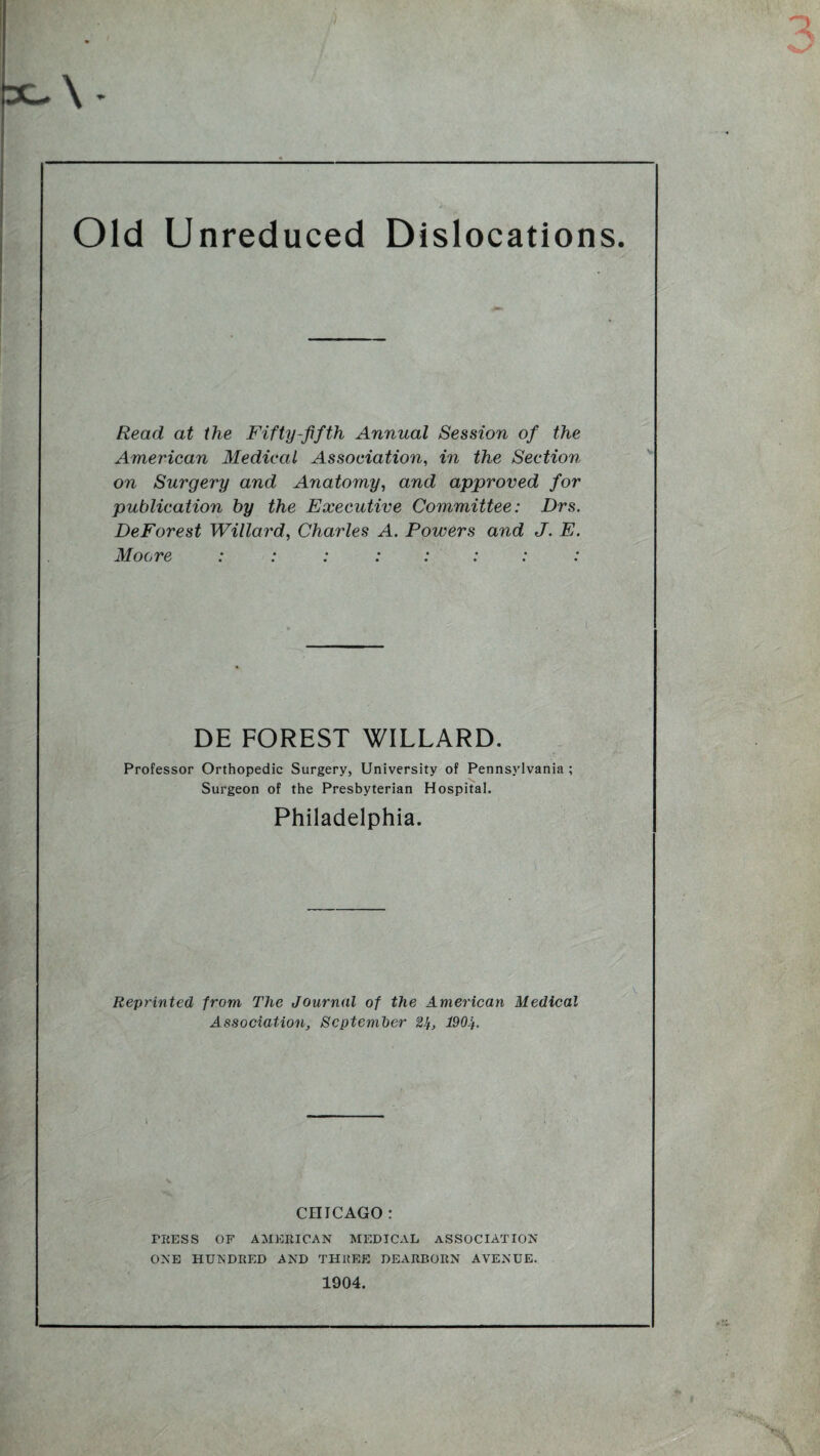 Old Unreduced Dislocations. Read at the Fifty-fifth Annual Session of the American Medical Association, in the Section on Surgery and Anatomy, and approved for publication by the Executive Committee: Drs. DeForest Willard, Charles A. Powers and J. E. Moore DE FOREST WILLARD. Professor Orthopedic Surgery, University of Pennsylvania ; Surgeon of the Presbyterian Hospital. Philadelphia. Reprinted from The Journal of the American Medical Association, September 2^, 1904. CHICAGO: PRESS OF AMERICAN MEDICAL ASSOCIATION ONE HUNDRED AND THREE DEARBORN AVENUE. 1904.