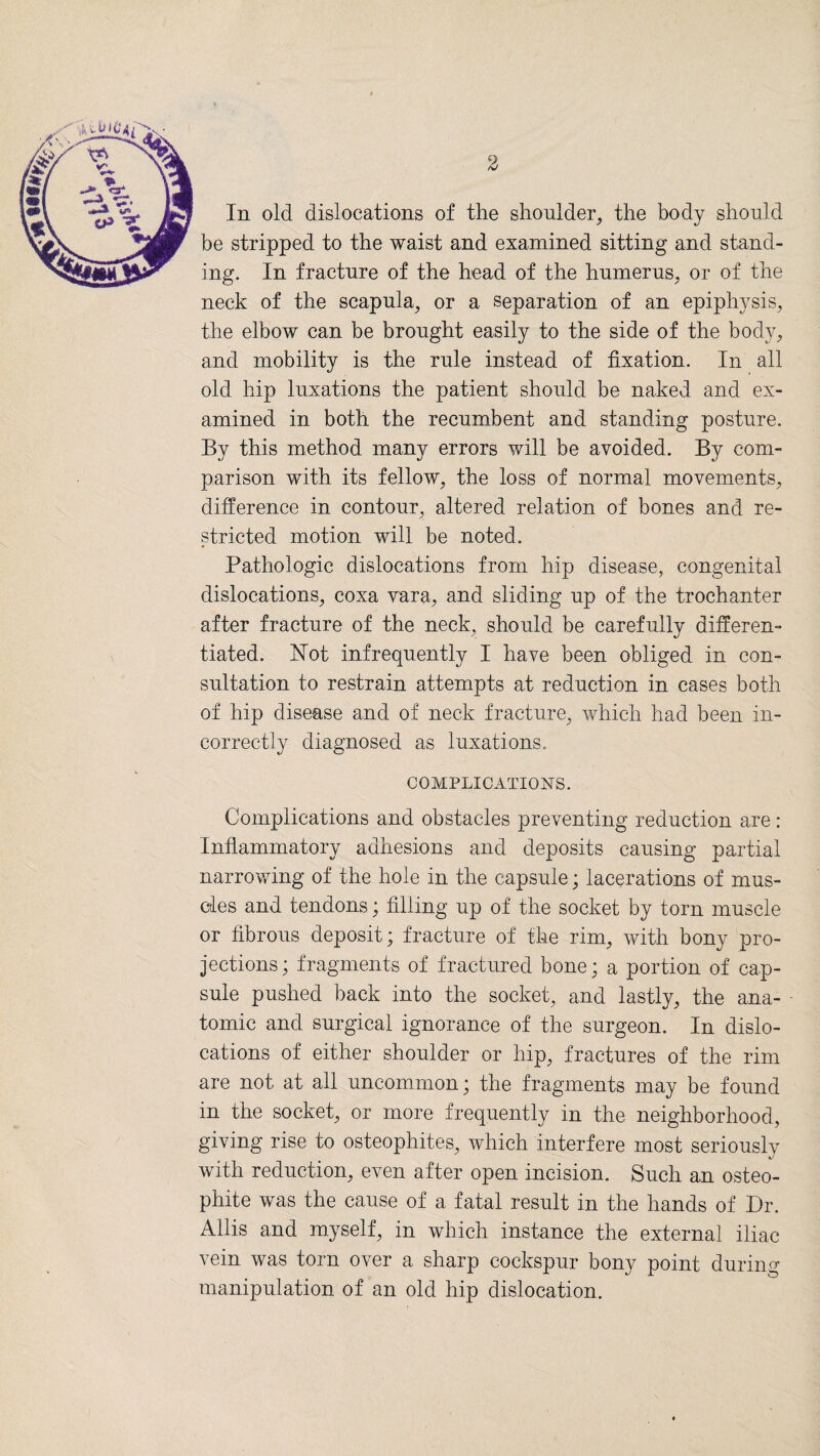 In old dislocations of the shoulder, the body should be stripped to the waist and examined sitting and stand¬ ing. In fracture of the head of the humerus, or of the neck of the scapula, or a separation of an epiphysis, the elbow can be brought easily to the side of the body, and mobility is the rule instead of fixation. In all old hip luxations the patient should be naked and ex¬ amined in both the recumbent and standing posture. By this method many errors will be avoided. By com¬ parison with its fellow, the loss of normal movements, difference in contour, altered relation of bones and re¬ stricted motion will be noted. Pathologic dislocations from hip disease, congenital dislocations, coxa vara, and sliding up of the trochanter after fracture of the neck, should be carefully differen¬ tiated. Not infrequently I have been obliged in con¬ sultation to restrain attempts at reduction in cases both of hip disease and of neck fracture, which had been in¬ correctly diagnosed as luxations. COMPLICATIONS. Complications and obstacles preventing reduction are: Inflammatory adhesions and deposits causing partial narrowing of the hole in the capsule; lacerations of mus¬ cles and tendons; filling up of the socket by torn muscle or fibrous deposit; fracture of the rim, with bony pro¬ jections; fragments of fractured bone; a portion of cap¬ sule pushed back into the socket, and lastly, the ana¬ tomic and surgical ignorance of the surgeon. In dislo¬ cations of either shoulder or hip, fractures of the rim are not at all uncommon; the fragments may be found in the socket, or more frequently in the neighborhood, giving rise to osteophites, which interfere most seriously with reduction, even after open incision. Such an osteo- phite was the cause of a fatal result in the hands of Dr. Allis and myself, in which instance the external iliac vein was torn over a sharp cockspur bony point during manipulation of an old hip dislocation.