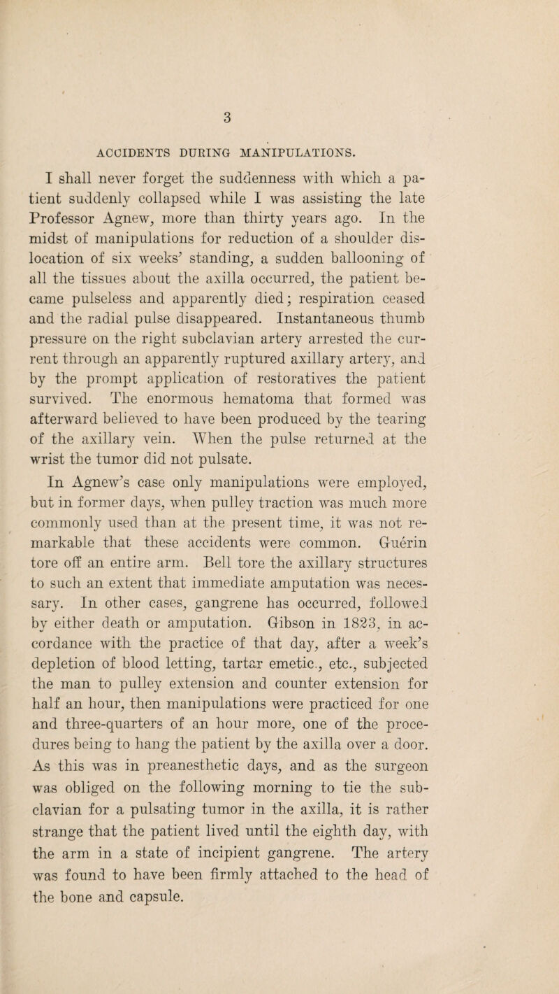 ACCIDENTS DURING MANIPULATIONS. I shall never forget the suddenness with which a pa¬ tient suddenly collapsed while I was assisting the late Professor Agnew, more than thirty years ago. In the midst of manipulations for reduction of a shoulder dis¬ location of six weeks’ standing, a sudden ballooning of all the tissues about the axilla occurred, the patient be¬ came pulseless and apparently died; respiration ceased and the radial pulse disappeared. Instantaneous thumb pressure on the right subclavian artery arrested the cur¬ rent through an apparently ruptured axillary artery, and by the prompt application of restoratives the patient survived. The enormous hematoma that formed was afterward believed to have been produced by the tearing of the axillary vein. When the pulse returned at the wrist the tumor did not pulsate. In Agnew’s case only manipulations were employed, but in former days, when pulley traction was much more commonly used than at the present time, it was not re¬ markable that these accidents were common. Guerin tore off an entire arm. Bell tore the axillary structures to such an extent that immediate amputation was neces¬ sary. In other cases, gangrene has occurred, followed by either death or amputation. Gibson in 1823, in ac¬ cordance with the practice of that day, after a week’s depletion of blood letting, tartar emetic., etc., subjected the man to pulley extension and counter extension for half an hour, then manipulations were practiced for one and three-quarters of an hour more, one of the proce¬ dures being to hang the patient by the axilla over a door. As this was in preanesthetic days, and as the surgeon was obliged on the following morning to tie the sub¬ clavian for a pulsating tumor in the axilla, it is rather strange that the patient lived until the eighth day, with the arm in a state of incipient gangrene. The artery was found to have been firmly attached to the head of the bone and capsule.
