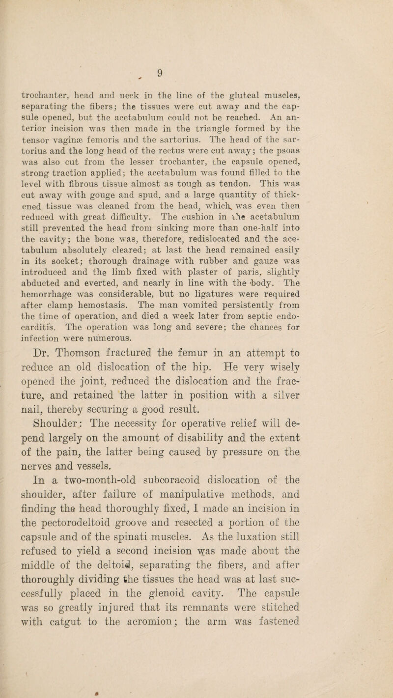 trochanter, head and neck in the line of the gluteal muscles, separating the fibers; the tissues were cut away and the cap¬ sule opened, but the acetabulum could not be reached. An an¬ terior incision was then made in the triangle formed by the tensor vaginae femoris and the sartorius. The head of the sar- torius and the long head of the rectus were cut away; the psoas was also cut from the lesser trochanter, the capsule opened, strong traction applied; the acetabulum was found filled to the level with fibrous tissue almost as tough as tendon. This was cut away with gouge and spud, and a large quantity of thick¬ ened tissue was cleaned from the head, which, was even then reduced with great difficulty. The cushion in rhe acetabulum still prevented the head from sinking more than one-half into the cavity; the bone was, therefore, redislocated and the ace¬ tabulum absolutely cleared; at last the head remained easily in its socket; thorough drainage with rubber and gauze was introduced and the limb fixed with plaster of paris, slightly abducted and everted, and nearly in line with the -body. The hemorrhage was considerable, but no ligatures were required after clamp hemostasis. The man vomited persistently from the time of operation, and died a week later from septic endo¬ carditis. The operation was long and severe; the chances for infection were numerous. Dr. Thomson fractured the femur in an attempt to reduce an old dislocation of the hip. He very wisely opened the joint, reduced the dislocation and the frac¬ ture, and retained the latter in position with a silver nail, thereby securing a good result. Shoulder: The necessity for operative relief will de¬ pend largely on the amount of disability and the extent of the pain, the latter being caused by pressure on the nerves and vessels. In a two-month-old subcoracoid dislocation of the shoulder, after failure of manipulative methods, and finding the head thoroughly fixed, I made an incision in the pectorodeltoid groove and resected a portion of the capsule and of the spinati muscles. As the luxation still refused to vield a second incision was made about the middle of the deltoid, separating the fibers, and after thoroughly dividing the tissues the head was at last suc¬ cessfully placed in the glenoid cavity. The capsule was so greatly injured that its remnants were stitched with catgut to the acromion; the arm was fastened