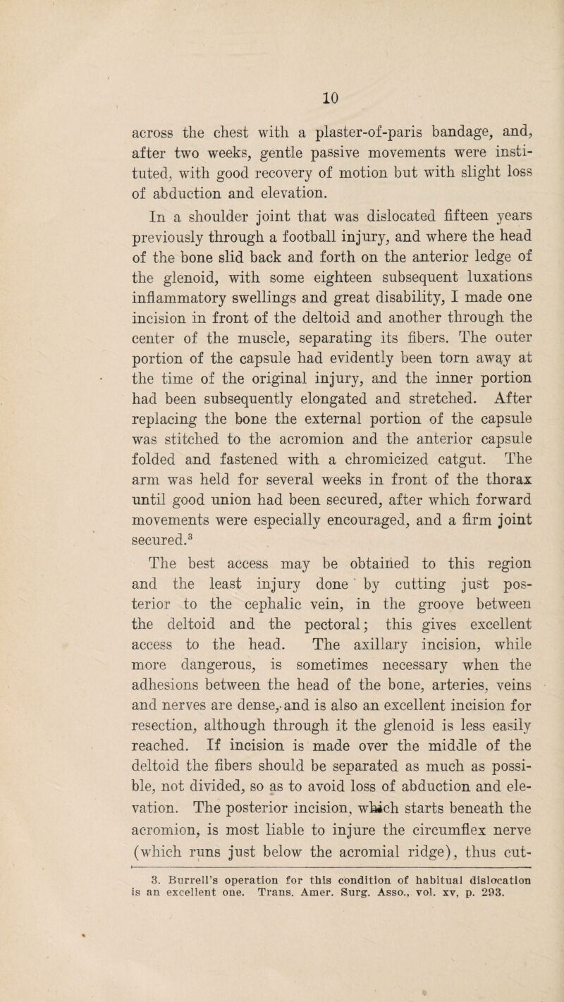 across the chest with a plaster-of-paris bandage, and, after two weeks, gentle passive movements were insti¬ tuted, with good recovery of motion but with slight loss of abduction and elevation. In a shoulder joint that was dislocated fifteen years previously through a football injury, and where the head of the bone slid back and forth on the anterior ledge of the glenoid, with some eighteen subsequent luxations inflammatory swellings and great disability, I made one incision in front of the deltoid and another through the center of the muscle, separating its fibers. The outer portion of the capsule had evidently been torn away at the time of the original injury, and the inner portion had been subsequently elongated and stretched. After replacing the bone the external portion of the capsule was stitched to the acromion and the anterior capsule folded and fastened with a chromicized catgut. The arm was held for several weeks in front of the thorax until good union had been secured, after which forward movements were especially encouraged, and a firm joint secured.3 The best access may be obtained to this region and the least injury done by cutting just pos¬ terior to the cephalic vein, in the groove between the deltoid and the pectoral; this gives excellent access to the head. The axillary incision, while more dangerous, is sometimes necessary when the adhesions between the head of the bone, arteries, veins and nerves are dense,, and is also an excellent incision for resection, although through it the glenoid is less easily reached. If incision is made over the middle of the deltoid the fibers should be separated as much as possi¬ ble, not divided, so as to avoid loss of abduction and ele¬ vation. The posterior incision, which starts beneath the acromion, is most liable to injure the circumflex nerve (which runs just below the acromial ridge), thus cut- 3. Burrell’s operation for this condition of habitual dislocation is an excellent one. Trans. Amer. Surg. Asso., vol. xv, p. 293.