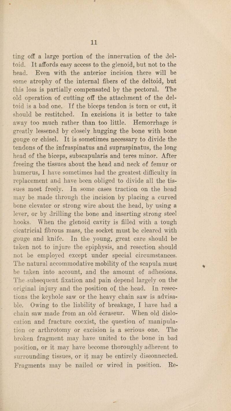 ting off a large portion of the innervation of the del¬ toid. It affords easy access to the glenoid, but not to the head. Even with the anterior incision there will be some atrophy of the internal fibers of the deltoid, but this loss is partially compensated by the pectoral. The old operation of cutting off the attachment of the del¬ toid is a bad one. If the biceps tendon is torn or cut, it should be restitched. In excisions it is better to take away too much rather than too little. Hemorrhage is greatly lessened by closely hugging the bone with bone gouge or chisel. It is sometimes necessary to divide the tendons of the infraspinatus and supraspinatus, the long head of the biceps, subscapularis and teres minor. After freeing the tissues about the head and neck of femur or humerus, I have sometimes had the greatest difficulty in replacement and have been obliged to divide all the tis¬ sues most freely. In some cases traction on the head may be made through the incision by placing a curved bone elevator or strong wire about the head, by using a lever, or by drilling the bone and inserting strong steel hooks. When the glenoid cavity is filled with a tough cicatricial fibrous mass, the socket must be cleared with gouge and knife. In the young, great care should be taken not to injure the epiphysis, and resection should not be employed except under special circumstances. The natural accommodative mobility of the scapula must be taken into account, and the amount of adhesions. The-subsequent fixation and pain depend largely on the original injury and the position of the head. In resec¬ tions the keyhole saw or the heavy chain saw is advisa¬ ble. Owing to the liability of breakage, I have had a chain saw made from an old ecraseur. When old dislo¬ cation and fracture coexist, the question of manipula¬ tion or arthrotomy or excision is a serious one. The broken fragment may have united to the bone in bad position, or it may have become thoroughly adherent to surrounding tissues, or if may be entirely disconnected. Fragments may be nailed or wired in position. Re-