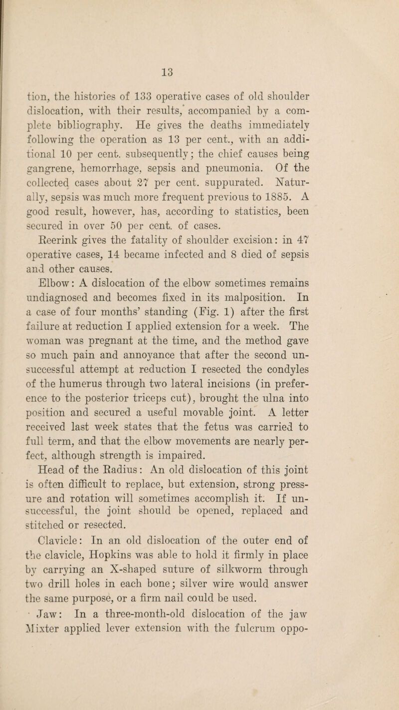 tion, the histories of 133 operative cases of old shoulder dislocation, with their results, accompanied by a com¬ plete bibliography. He gives the deaths immediately following the operation as 13 per cent., with an addi¬ tional 10 per cent, subsequently; the chief causes being gangrene, hemorrhage, sepsis and pneumonia. Of the collected cases about 27 per cent, suppurated. Natur¬ ally, sepsis was much more frequent previous to 1885. A good result, however, has, according to statistics, been secured in over 50 per cent, of cases. Keerink gives the fatality of shoulder excision: in 47 operative cases, 14 became infected and 8 died of sepsis and other causes. Elbow: A dislocation of the elbow sometimes remains undiagnosed and becomes fixed in its malposition. In a case of four months’ standing (Eig. 1) after the first failure at reduction I applied extension for a week. The woman was pregnant at the time, and the method gave so much pain and annoyance that after the second un¬ successful attempt at reduction I resected the condyles of the humerus through two lateral incisions (in prefer¬ ence to the posterior triceps cut), brought the ulna into position and secured a useful movable joint. A letter received last week states that the fetus was carried to full term, and that the elbow movements are nearly per¬ fect, although strength is impaired. Head of the Radius: An old dislocation of this joint is often difficult to replace, but extension, strong press¬ ure and rotation will sometimes accomplish it. If un¬ successful, the joint should be opened, replaced and stitched or resected. Clavicle: In an old dislocation of the outer end of the clavicle, Hopkins was able to hold it firmly in place by carrying an X-shaped suture of silkworm through two drill holes in each bone; silver wire would answer the same purpose, or a firm nail could be used. •Jaw: In a three-month-old dislocation of the jaw Mixter applied lever extension with the fulcrum oppo-