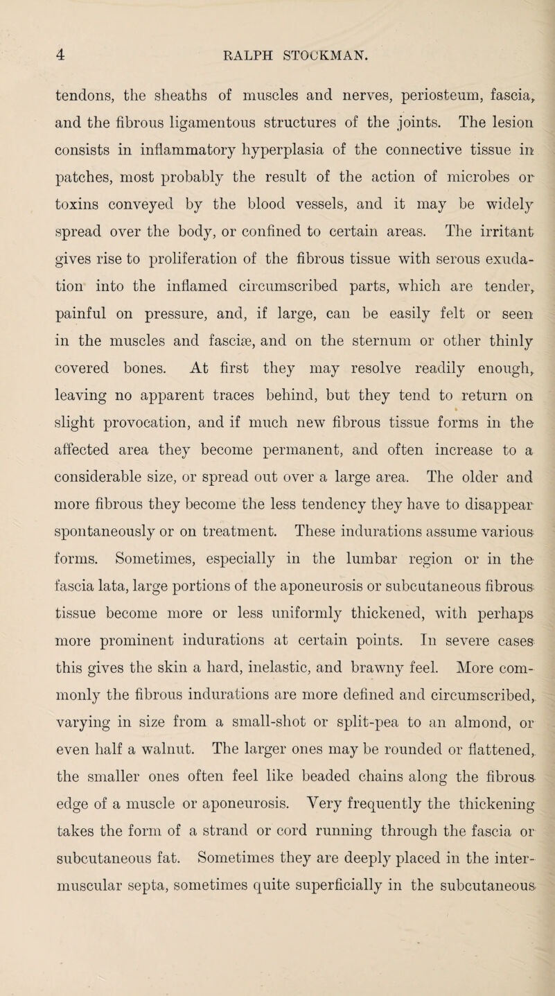 tendons, the sheaths of muscles and nerves, periosteum, fascia, and the fibrous ligamentous structures of the joints. The lesion consists in inflammatory hyperplasia of the connective tissue in patches, most probably the result of the action of microbes or toxins conveyed by the blood vessels, and it may be widely spread over the body, or confined to certain areas. The irritant gives rise to proliferation of the fibrous tissue with serous exuda¬ tion into the inflamed circumscribed parts, which are tender, painful on pressure, and, if large, can be easily felt or seen in the muscles and fasciae, and on the sternum or other thinly covered bones. At first they may resolve readily enough, leaving no apparent traces behind, but they tend to return on slight provocation, and if much new fibrous tissue forms in the affected area they become permanent, and often increase to a considerable size, or spread out over a large area. The older and more fibrous they become the less tendency they have to disappear spontaneously or on treatment. These indurations assume various- forms. Sometimes, especially in the lumbar region or in the- fascia lata, large portions of the aponeurosis or subcutaneous fibrous tissue become more or less uniformly thickened, with perhaps more prominent indurations at certain points. In severe cases this gives the skin a hard, inelastic, and brawny feel. More com¬ monly the fibrous indurations are more defined and circumscribed, varying in size from a small-shot or split-pea to an almond, or even half a walnut. The larger ones may be rounded or flattened, the smaller ones often feel like beaded chains along the fibrous edge of a muscle or aponeurosis. Very frequently the thickening takes the form of a strand or cord running through the fascia or subcutaneous fat. Sometimes they are deeply placed in the inter¬ muscular septa, sometimes quite superficially in the subcutaneous