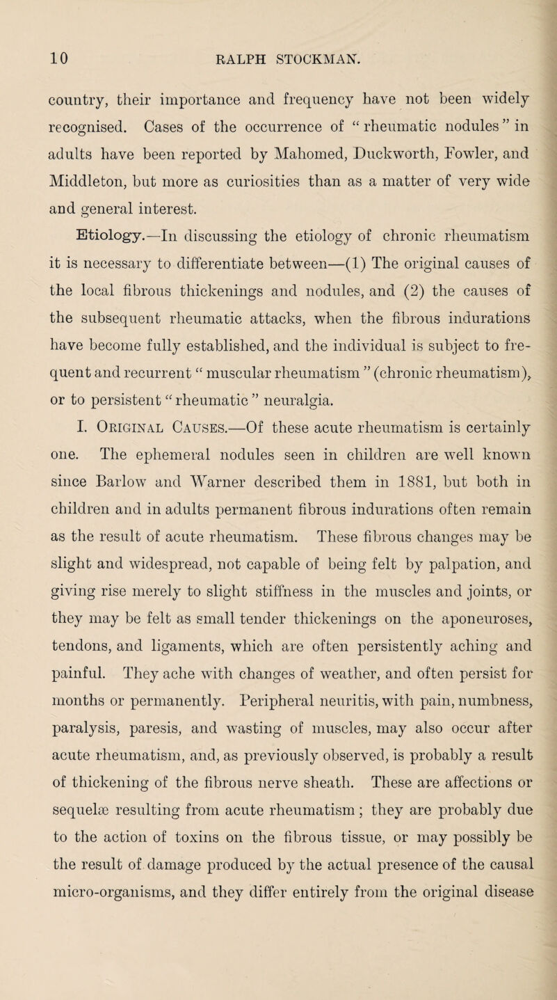 country, their importance and frequency have not been widely recognised. Cases of the occurrence of “ rheumatic nodules ” in adults have been reported by Mahomed, Duckworth, Fowler, and Middleton, but more as curiosities than as a matter of very wide and general interest. Etiology.—In discussing the etiology of chronic rheumatism it is necessary to differentiate between—(1) The original causes of the local fibrous thickenings and nodules, and (2) the causes of the subsequent rheumatic attacks, when the fibrous indurations have become fully established, and the individual is subject to fre¬ quent and recurrent “ muscular rheumatism ” (chronic rheumatism), or to persistent “ rheumatic ” neuralgia. I. Original Causes.—Of these acute rheumatism is certainly one. The ephemeral nodules seen in children are well known since Barlow and Warner described them in 1881, but both in children and in adults permanent fibrous indurations often remain as the result of acute rheumatism. These fibrous changes may be slight and widespread, not capable of being felt by palpation, and giving rise merely to slight stiffness in the muscles and joints, or they may be felt as small tender thickenings on the aponeuroses, tendons, and ligaments, which are often persistently aching and painful. They ache with changes of weather, and often persist for months or permanently. Peripheral neuritis, with pain, numbness, paralysis, paresis, and wasting of muscles, may also occur after acute rheumatism, and, as previously observed, is probably a result of thickening of the fibrous nerve sheath. These are affections or sequelae resulting from acute rheumatism ; they are probably due to the action of toxins on the fibrous tissue, or may possibly be the result of damage produced by the actual presence of the causal micro-organisms, and they differ entirely from the original disease