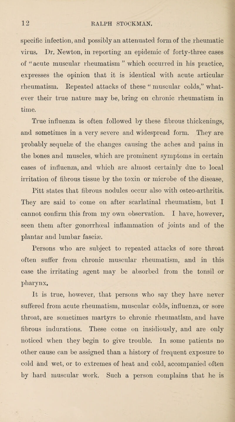 specific infection, and possibly an attenuated form of the rheumatic virus. Dr. Newton, in reporting an epidemic of forty-three cases of “ acute muscular rheumatism ” which occurred in his practice, expresses the opinion that it is identical with acute articular rheumatism. Eepeated attacks of these “ muscular colds,” what¬ ever their true nature may be, bring on chronic rheumatism in time. True influenza is often followed by these fibrous thickenings, and sometimes in a very severe and widespread form. They are probably sequelae of the changes causing the aches and pains in the bones and muscles, which are prominent symptoms in certain cases of influenza, and which are almost certainly due to local irritation of fibrous tissue by the toxin or microbe of the disease, Pitt states that fibrous nodules occur also with osteo-arthritis. They are said to come on after scarlatinal rheumatism, but I cannot confirm this from my own observation. I have, however, seen them after gonorrhoeal inflammation of joints and of the plantar and lumbar fasciae. Persons who are subject to repeated attacks of sore throat often suffer from chronic muscular rheumatism, and in this case the irritating agent may be absorbed from the tonsil or pharynx. It is true, however, that persons who say they have never suffered from acute rheumatism, muscular colds, influenza, or sore throat, are sometimes martyrs to chronic rheumatism, and have fibrous indurations. These come on insidiously, and are only noticed when they begin to give trouble. In some patients no other cause can be assigned than a history of frequent exposure to cold and wet, or to extremes of heat and cold, accompanied often by hard muscular work. Such a person complains that he is