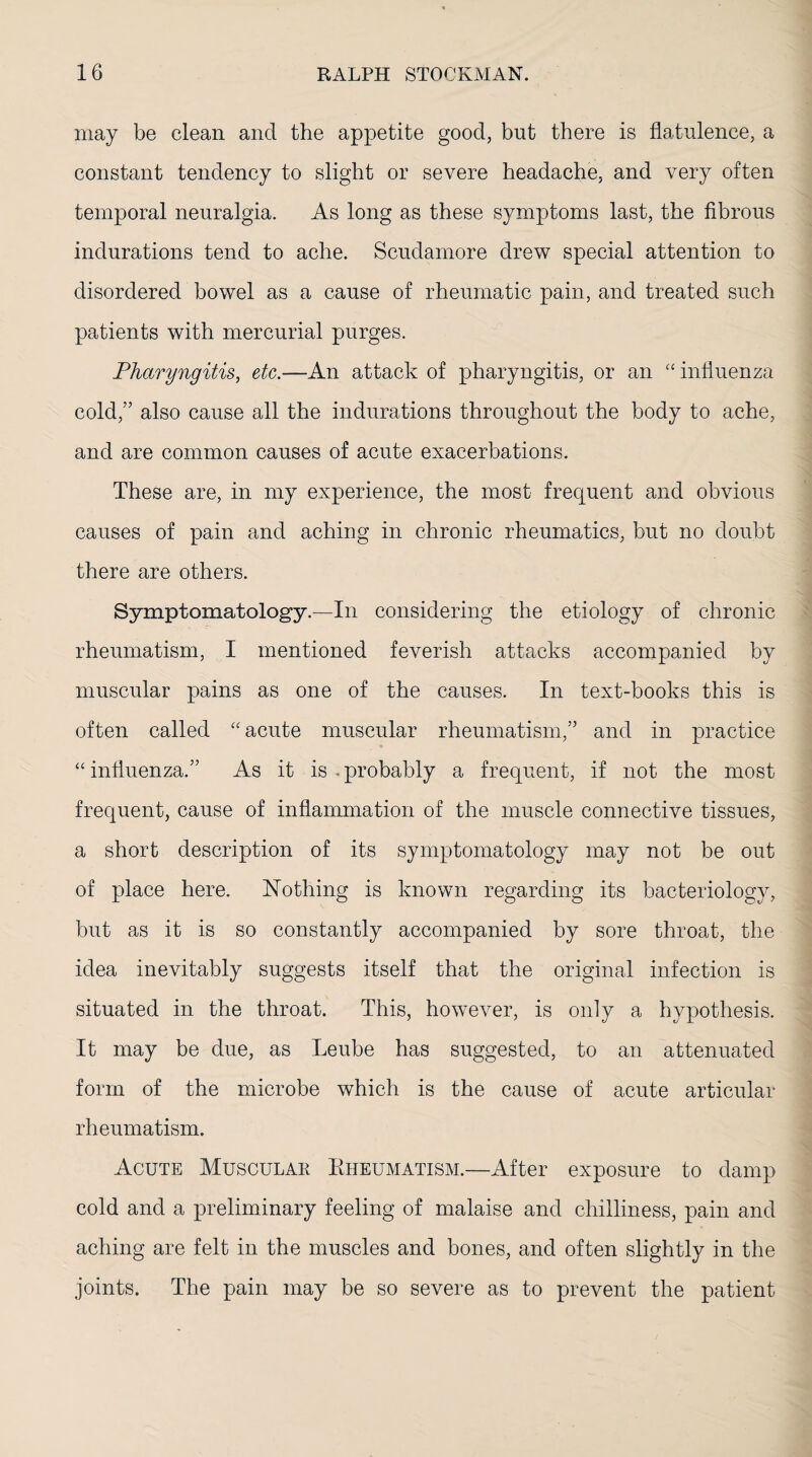 may be clean and the appetite good, but there is flatulence, a constant tendency to slight or severe headache, and very often temporal neuralgia. As long as these symptoms last, the fibrous indurations tend to ache. Scudamore drew special attention to disordered bowel as a cause of rheumatic pain, and treated such patients with mercurial purges. Pharyngitis, etc.—An attack of pharyngitis, or an influenza cold,” also cause all the indurations throughout the body to ache, and are common causes of acute exacerbations. These are, in my experience, the most frequent and obvious causes of pain and aching in chronic rheumatics, but no doubt there are others. Symptomatology.—In considering the etiology of chronic rheumatism, I mentioned feverish attacks accompanied by muscular pains as one of the causes. In text-books this is often called “ acute muscular rheumatism,” and in practice “influenza.” As it is-probably a frequent, if not the most frequent, cause of inflammation of the muscle connective tissues, a short description of its symptomatology may not be out of place here. Nothing is known regarding its bacteriology, but as it is so constantly accompanied by sore throat, the idea inevitably suggests itself that the original infection is situated in the throat. This, however, is only a hypothesis. It may be due, as Leube has suggested, to an attenuated form of the microbe which is the cause of acute articular rheumatism. Acute Muscular Rheumatism.—After exposure to damp cold and a preliminary feeling of malaise and chilliness, pain and aching are felt in the muscles and bones, and often slightly in the joints. The pain may be so severe as to prevent the patient