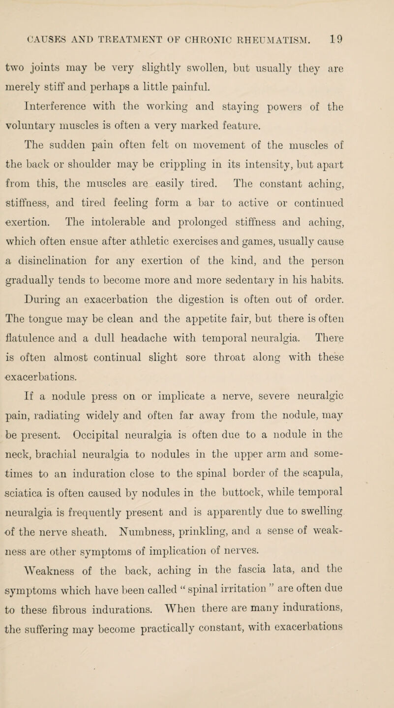 two joints may be very slightly swollen, but usually they are merely stiff and perhaps a little painful. Interference with the working and staying powers of the voluntary muscles is often a very marked feature. The sudden pain often felt on movement of the muscles of the back or shoulder may be crippling in its intensity, but apart from this, the muscles are easily tired. The constant aching, stiffness, and tired feeling form a bar to active or continued exertion. The intolerable and prolonged stiffness and aching, which often ensue after athletic exercises and games, usually cause a disinclination for any exertion of the kind, and the person gradually tends to become more and more sedentary in his habits. During an exacerbation the digestion is often out of order. The tongue may be clean and the appetite fair, but there is often flatulence and a dull headache with temporal neuralgia. There is often almost continual slight sore throat along with these exacerbations. If a nodule press on or implicate a nerve, severe neuralgic pain, radiating widely and often far away from the nodule, may be present. Occipital neuralgia is often due to a nodule in the neck, brachial neuralgia to nodules in the upper arm and some¬ times to an induration close to the spinal border of the scapula, sciatica is often caused by nodules in the buttock, while temporal neuralgia is frequently present and is apparently due to swelling ■of the nerve sheath. Numbness, prinkling, and a sense of weak¬ ness are other symptoms of implication of nerves. Weakness of the back, aching in the fascia lata, and the symptoms which have been called “ spinal irritation are often due to these fibrous indurations. When there are many indurations, the suffering may become practically constant, with exacerbations