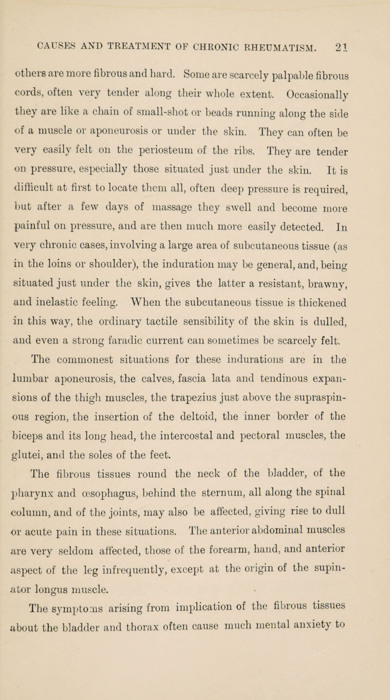 others are more fibrous and hard. Some are scarcely palpable fibrous cords, often very tender along their whole extent. Occasionally they are like a chain of small-shot or beads running along the side of a muscle or aponeurosis or under the skin. They can often be very easily felt on the periosteum of the ribs. They are tender on pressure, especially those situated just under the skin. It is difficult at first to locate them all, often deep pressure is required, but after a few days of massage they swell and become more painful on pressure, and are then much more easily detected. In very chronic cases, involving a large area of subcutaneous tissue (as in the loins or shoulder), the induration may be general, and, being- situated just under the skin, gives the latter a resistant, brawny, and inelastic feeling. When the subcutaneous tissue is thickened in this way, the ordinary tactile sensibility of the skin is dulled, and even a strong faradic current can sometimes be scarcely felt. The commonest situations for these indurations are in the lumbar aponeurosis, the calves, fascia lata and tendinous expan¬ sions of the thigh muscles, the trapezius just above the supraspin¬ ous region, the insertion of the deltoid, the inner border of the biceps and its long head, the intercostal and pectoral muscles, the glutei, and the soles of the feet. The fibrous tissues round the neck of the bladder, of the pharynx and oesophagus, behind the sternum, all along the spinal column, and of the joints, may also be affected, giving rise to dull or acute pain in these situations. The anterior abdominal muscles are very seldom affected, those of the forearm, hand, and anterior aspect of the leg infrequently, except at the origin of the supin¬ ator longus muscle. The symptoms arising from implication of the fibrous tissues about the bladder and thorax often cause much mental anxiety to