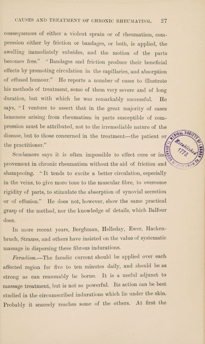 consequences of either a violent sprain or of rheumatism, com¬ pression either by friction or bandages, or both, is applied, the swelling immediately subsides, and the motion of the parts becomes free. “ Bandages and friction produce their beneficial effects by promoting circulation in the capillaries, and absorption of effused humour.” He reports a number of cases to illustrate his methods of treatment, some of them very severe and of long duration, but with which he was remarkably successful. He says, “ I venture to assert that in the great majority of cases lameness arising from rheumatism in parts susceptible of com¬ pression must be attributed, not to the irremediable nature of the disease, but to those concerned in the treatment—the patient or the practitioner.” Scudamore says it is often impossible to effect cure or im\ provement in chronic rheumatism without the aid of friction and shampooing. “ It tends to excite a better circulation, especially in the veins, to give more tone to the muscular fibre, to overcome rigidity of parts, to stimulate the absorption of synovial secretion or of effusion.” He does not, however, show the same practical grasp of the method, nor the knowledge of details, which Balfour does. In more recent years, Berghman, Helleday, Ewer, Hacken- bruch, Strauss, and others have insisted on the value of systematic massage in dispersing these fibrous indurations. Faradism.—The faradic current should be applied over each affected region for five to ten minutes daily, and should he as strong as can reasonably be borne. It is a useful adjunct to massage treatment, but is not so powerful. Its action can be best studied in the circumscribed indurations which lie undei the skin. Probably it scarcely reaches some of the others. At hist the