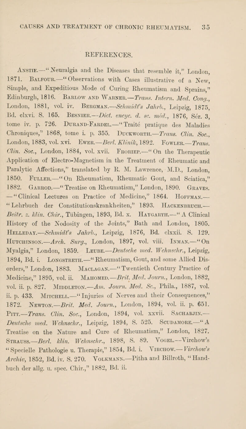 REFERENCES. Anstie.—“Neuralgia and the Diseases that resemble it,” London, 1871. Balfour.—“Observations with Cases illustrative of a New, Simple, and Expeditious Mode of Curing Rheumatism and Sprains,” Edinburgh, 1816. Barlow and Warner.—Trans. Intern. Med. Cone/., London, 1881, vol. iv. Bergman.—Schmidt’s Jahrb., Leipzig, 1875, Bd. clxvi. S. 165. Besnier.—Diet, encyc. d. sc. med., 1876, Ser. 3, tome iv. p. 726. Durand-Fardel.—“Traite pratique des Maladies Chroniques,” 1868, tome i. p. 355. Duckworth.—Trans. Clin. Soc., London, 1883, vol. xvi. Ewer.—Bert. Klinih, 1892. Fowler.—Trans. Clin. Soc., London, 1884, vol. xvii. Froriep.—“On the Therapeutic Application of Electro-Magnetism in the Treatment of Rheumatic and Paralytic Affections,” translated by R. M. Lawrence, M.D., London, 1850. Fuller.—“On Rheumatism, Rheumatic Gout, and Sciatica,” 1882. Garrod.—“ Treatise on Rheumatism,” London, 1890. Graves. — “Clinical Lectures on Practice of Medicine,” 1864. Hoffman.— “ Lelirbuch der Constitutionskrankheiten,” 1893. Hackenbruch.— Beitr. z. Min. Chir., Tubingen, 1893, Bd. x. Haygarth.—“A Clinical History of the Nodosity of the Joints,” Bath and London, 1805. Helleday.—Schmidt’s Jahrb., Leipzig, 1876, Bd. clxxii. S. 129. Hutchinson.—Arch. Surg., London, 1897, vol. viii. Inman.—“On Myalgia,” London, 1859. Leube.—Deutsche med. Wchnschr., Leipzig, 1894, Bd. i. Longstreth.—“Rheumatism, Gout, and some Allied Dis¬ orders,” London, 1883. Maclagan.—“Twentieth Century Practice of Medicine,” 1895, vol. ii. Mahomed.—Brit. Med. Journ., London, 1882, vol. ii. p. 827. Middleton.—Am. Journ. Med. Sc., Phila., 1887, vol. ii. p. 433. Mitchell.—“Injuries of Nerves and their Consequences,” 1872. Newton.—Brit. Med. Journ., London, 1894, vol. ii. p. 651. Pitt.—Trans. Clin. Soc., London, 1894, vol. xxvii. Sacharjin.— Deutsche med. Wchnschr., Leipzig, 1894, S. 525. Scudamore.—“A Treatise on the Nature and Cure of Rheumatism,” London, 1827. Strauss.—Bert. Min. Wchnschr., 1898, S. 89. Vogel.—Virchow’s “ Specielle Pathologie u. Therapie,” 1854, Bd. i. \irchow.— Virchow’s Archiv, 1852, Bd. iv. S. 270. Volkmann.—Pitha and Billroth, “Hand- buch der allg. u. spec. Chir.,” 1882, Bd. ii.