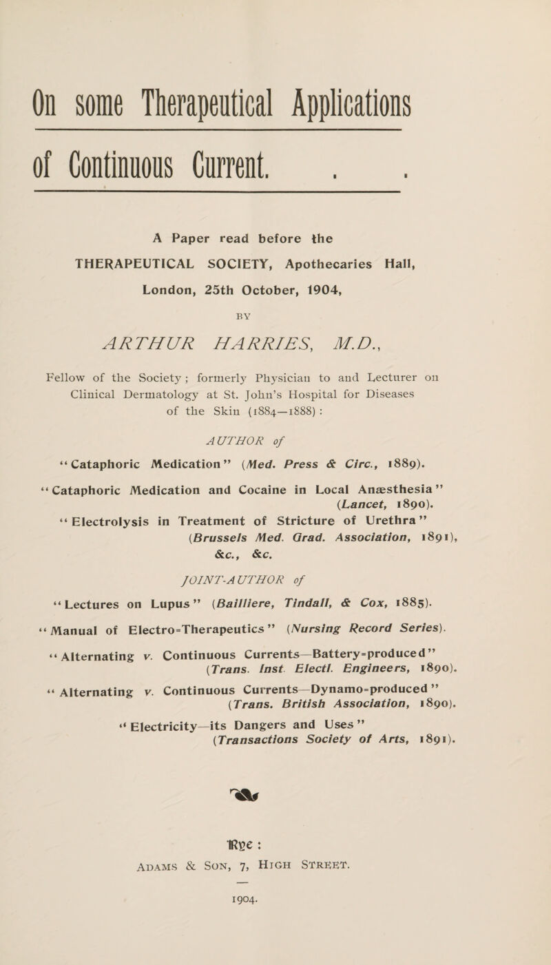 of Continnons Cnrrent. A Paper read before the THERAPEUTICAL SOCIETY, Apothecaries Hall, London, 25th October, 1904, BY ARTHUR HARRIES, M.D., Fellow of the Society ; formerly Physician to and Lecturer on Clinical Dermatology at St. John’s Hospital for Diseases of the Skin (1884—1888) : AUTHOR of “Cataphoric Medication” [Med. Press & Circ., 1889). “Cataphoric Medication and Cocaine in Local Anaesthesia” (Lancet, 1890). “Electrolysis in Treatment of Stricture of Urethra” {Brussels Med. Qrad. Association, 1891), Sic., Sic. JOINT-AUTHOR of “Lectures on Lupus” {Bailliere, Tindall, & Cox, 1885). “Manual of Electro=Therapeutics ” {Nursing Record Series). “Alternating v. Continuous Currents—Battery=produced” {Trans. Inst Eiecti. Engineers, 1890). “ Alternating v. Continuous Currents—Dynamo=produced ” {Trans. British Association, 1890). “ Electricity—its Dangers and Uses ” {Transactions Society of Arts, 1891). IR^e : Adams & Son, 7, High Street. 1904.