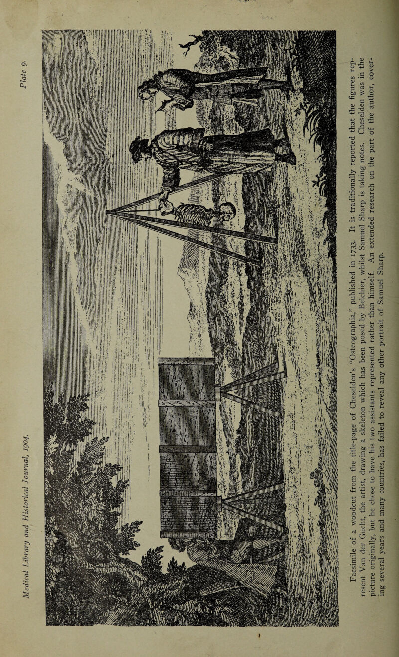 Medical Library and Historical Journal, 1904. 1 Facsimile of a woodcut from the title-page of Cheselden’s “Osteographia,” published in 1733. It is traditionally reported that the figures rep¬ resent Van der Gucht, the artist, drawing a skeleton which has been posed by Belchier, whilst Samuel Sharp is taking notes. Cheselden was in the picture originally, but he chose to have his two assistants represented rather than himself. An extended research on the part of the author, cover¬ ing several years and many countries, has failed to reveal any other portrait of Samuel Sharp.