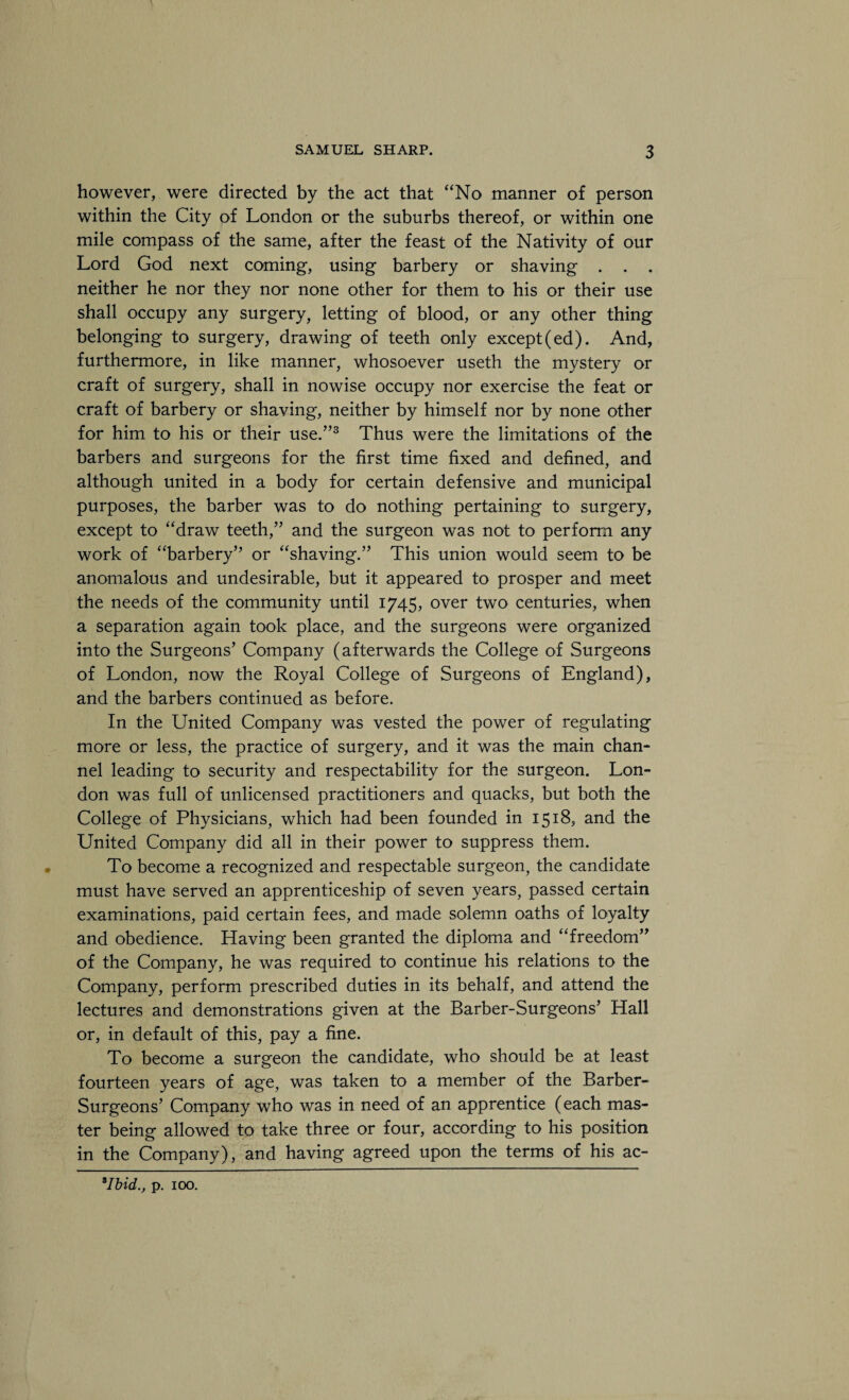 however, were directed by the act that “No manner of person within the City of London or the suburbs thereof, or within one mile compass of the same, after the feast of the Nativity of our Lord God next coming, using barbery or shaving . . . neither he nor they nor none other for them to his or their use shall occupy any surgery, letting of blood, or any other thing belonging to surgery, drawing of teeth only except (ed). And, furthermore, in like manner, whosoever useth the mystery or craft of surgery, shall in nowise occupy nor exercise the feat or craft of barbery or shaving, neither by himself nor by none other for him to his or their use.”3 Thus were the limitations of the barbers and surgeons for the first time fixed and defined, and although united in a body for certain defensive and municipal purposes, the barber was to do nothing pertaining to surgery, except to “draw teeth,” and the surgeon was not to perform any work of “barbery” or “shaving.” This union would seem to be anomalous and undesirable, but it appeared to prosper and meet the needs of the community until 1745, over two centuries, when a separation again took place, and the surgeons were organized into the Surgeons’ Company (afterwards the College of Surgeons of London, now the Royal College of Surgeons of England), and the barbers continued as before. In the United Company was vested the power of regulating more or less, the practice of surgery, and it was the main chan¬ nel leading to security and respectability for the surgeon. Lon¬ don was full of unlicensed practitioners and quacks, but both the College of Physicians, which had been founded in 1518, and the United Company did all in their power to suppress them. To become a recognized and respectable surgeon, the candidate must have served an apprenticeship of seven years, passed certain examinations, paid certain fees, and made solemn oaths of loyalty and obedience. Having been granted the diploma and “freedom” of the Company, he was required to continue his relations to the Company, perform prescribed duties in its behalf, and attend the lectures and demonstrations given at the Barber-Surgeons’ Hall or, in default of this, pay a fine. To become a surgeon the candidate, who should be at least fourteen years of age, was taken to a member of the Barber- Surgeons’ Company who was in need of an apprentice (each mas¬ ter being allowed to take three or four, according to his position in the Company), and having agreed upon the terms of his ac- 9Ibid., p. 100.