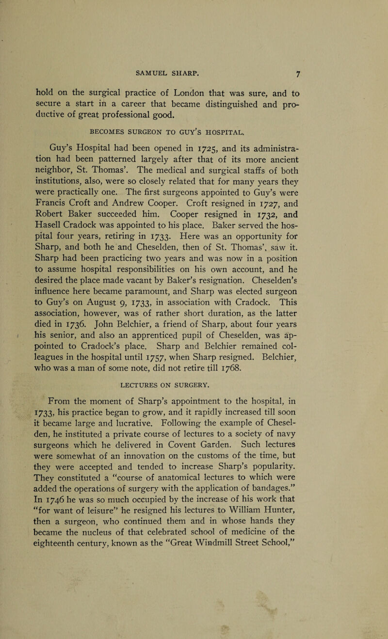 hold on the surgical practice of London that was sure, and to secure a start in a career that became distinguished and pro¬ ductive of great professional good. BECOMES SURGEON TO GUY^S HOSPITAL. Guy’s Hospital had been opened in 1725, and its administra¬ tion had been patterned largely after that of its more ancient neighbor, St. Thomas’. The medical and surgical staffs of both institutions, also, were so closely related that for many years they were practically one. The first surgeons appointed to Guy’s were Francis Croft and Andrew Cooper. Croft resigned in 1727, and Robert Baker succeeded him. Cooper resigned in 1732, and Hasell Cradock was appointed to his place. Baker served the hos¬ pital four years, retiring in 1733. Here was an opportunity for Sharp, and both he and Cheselden, then of St. Thomas’, saw it. Sharp had been practicing two years and was now in a position to assume hospital responsibilities on his own account, and he desired the place made vacant by Baker’s resignation. Cheselden’s influence here became paramount, and Sharp was elected surgeon to Guy’s on August 9, 1733, in association with Cradock. This association, however, was of rather short duration, as the latter died in 1736. John Belchier, a friend of Sharp, about four years his senior, and also an apprenticed pupil of Cheselden, was ap¬ pointed to Cradock’s place. Sharp and Belchier remained col¬ leagues in the hospital until 1757, when Sharp resigned. Belchier, who was a man of some note, did not retire till 1768. LECTURES ON SURGERY. From the moment of Sharp’s appointment to the hospital, in 1733, his practice began to grow, and it rapidly increased till soon it became large and lucrative. Following the example of Chesel¬ den, he instituted a private course of lectures to a society of navy surgeons which he delivered in Covent Garden. Such lectures were somewhat of an innovation on the customs of the time, but they were accepted and tended to increase Sharp’s popularity. They constituted a “course of anatomical lectures to which were added the operations of surgery with the application of bandages.” In 1746 he was so much occupied by the increase of his work that “for want of leisure” he resigned his lectures to William Hunter, then a surgeon, who continued them and in whose hands they became the nucleus of that celebrated school of medicine of the eighteenth century, known as the “Great Windmill Street School,”