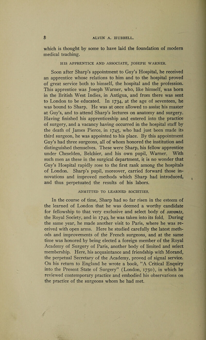 which is thought by some to have laid the foundation of modern medical teaching. HIS APPRENTICE AND ASSOCIATE, JOSEPH WARNER. Soon after Sharp’s appointment to Guy’s Hospital, he received an apprentice whose relations to him and to the hospital proved of great service both to himself, the hospital and the profession. This apprentice was Joseph Warner, who, like himself, was born in the British West Indies, in Antigua, and from there was sent to London to be educated. In 1734, at the age of seventeen, he was bound to Sharp. He was at once allowed to assist his master at Guy’s, and to attend Sharp’s lectures on anatomy and surgery. Having finished his apprenticeship and entered into the practice of surgery, and a vacancy having occurred in the hospital staff by the death of James Pierce, in 1745, who had just been made its third surgeon, he was appointed to his place. By this appointment Guy’s had three surgeons, all of whom honored the institution and distinguished themselves. These were Sharp, his fellow apprentice under Cheselden, Belchier, and his own pupil, Warner. With such men as these in the surgical department, it is no wonder that Guy’s Hospital rapidly rose to the first rank among the hospitals of London. Sharp’s pupil, moreover, carried forward those in¬ novations and improved methods which Sharp had introduced, and thus perpetuated the results of his labors. ADMITTED TO LEARNED SOCIETIES. In the course of time, Sharp had so far risen in the esteem of the learned of London that he was deemed a worthy candidate for fellowship to that very exclusive and select body of savants, the Royal Society, and in 1749, he was taken into its fold. During the same year, he made another visit to Paris, where he was re¬ ceived with open arms. Here he studied carefully the latest meth¬ ods and improvements of the French surgeons, and at the same time was honored by being elected a foreign member of the Royal Academy of Surgery of Paris, another body of limited and select membership. Here, his acquaintance and friendship with Morand, the perpetual Secretary of the Academy, proved of signal service. On his return to England he wrote a book, “A Critical Enquiry into the Present State of Surgery” (London, 1750), in which he reviewed contemporary practice and embodied his observations on the practice of the surgeons whom he had met.