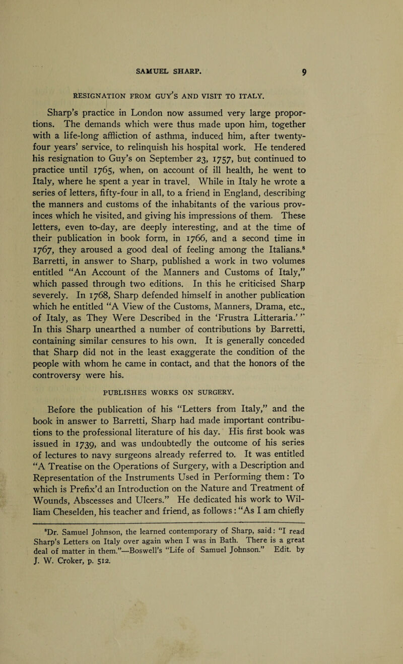 RESIGNATION FROM GUY’S AND VISIT TO ITALY. Sharp’s practice in London now assumed very large propor¬ tions. The demands which were thus made upon him, together with a life-long affliction of asthma, induced him, after twenty- four years’ service, to relinquish his hospital work. He tendered his resignation to Guy’s on September 23, 1757, but continued to practice until 1765, when, on account of ill health, he went to Italy, where he spent a year in travel. While in Italy he wrote a series of letters, fifty-four in all, to a friend in England, describing the manners and customs of the inhabitants of the various prov¬ inces which he visited, and giving his impressions of them. These letters, even to-day, are deeply interesting, and at the time of their publication in book form, in 1766, and a second time in 1767, they aroused a good deal of feeling among the Italians.8 Barretti, in answer to Sharp, published a work in two volumes entitled “An Account of the Manners and Customs of Italy,” which passed through two editions. In this he criticised Sharp severely. In 1768, Sharp defended himself in another publication which he entitled “A View of the Customs, Manners, Drama, etc., of Italy, as They Were Described in the ‘Frustra Litteraria.’ ” In this Sharp unearthed a number of contributions by Barretti, containing similar censures to his own. It is generally conceded that Sharp did not in the least exaggerate the condition of the people with whom he came in contact, and that the honors of the controversy were his. PUBLISHES WORKS ON SURGERY. Before the publication of his “Letters from Italy,” and the book in answer to Barretti, Sharp had made important contribu¬ tions to the professional literature of his day. His first book was issued in 1739, and was undoubtedly the outcome of his series of lectures to navy surgeons already referred to. It was entitled “A Treatise on the Operations of Surgery, with a Description and Representation of the Instruments Used in Performing them: To which is Prefix’d an Introduction on the Nature and Treatment of Wounds, Abscesses and Ulcers.” He dedicated his work to Wil¬ liam Cheselden, his teacher and friend, as follows: “As I am chiefly 8Dr. Samuel Johnson, the learned contemporary of Sharp, said: “I read Sharp’s Letters on Italy over again when I was in Bath. There is a great deal of matter in them.”—Boswell’s “Life of Samuel Johnson.” Edit, by J. W. Croker, p. 512.