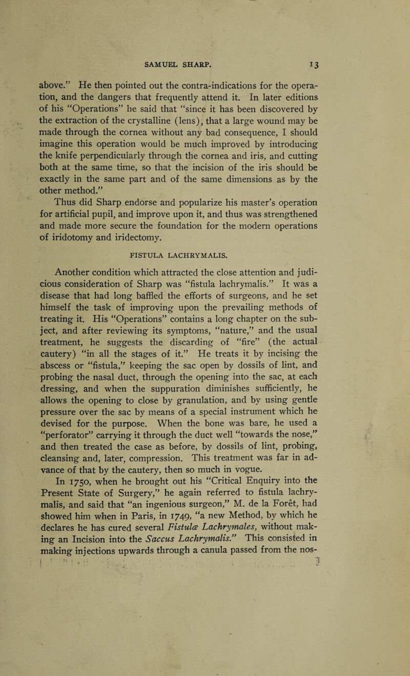 above.” He then pointed out the contra-indications for the opera¬ tion, and the dangers that frequently attend it. In later editions of his “Operations” he said that “since it has been discovered by the extraction of the crystalline (lens), that a large wound may be made through the cornea without any bad consequence, I should imagine this operation would be much improved by introducing the knife perpendicularly through the cornea and iris, and cutting both at the same time, so that the incision of the iris should be exactly in the same part and of the same dimensions as by the other method.” Thus did Sharp endorse and popularize his master’s operation for artificial pupil, and improve upon it, and thus was strengthened and made more secure the foundation for the modem operations of iridotomy and iridectomy. FISTULA LACHRYMALIS. Another condition which attracted the close attention and judi¬ cious consideration of Sharp was “fistula lachrymalis.” It was a disease that had long baffled the efforts of surgeons, and he set himself the task of improving upon the prevailing methods of treating it. His “Operations” contains a long chapter on the sub¬ ject, and after reviewing its symptoms, “nature,” and the usual treatment, he suggests the discarding of “fire” (the actual cautery) “in all the stages of it.” He treats it by incising the abscess or “fistula,” keeping the sac open by dossils of lint, and probing the nasal duct, through the opening into the sac, at each dressing, and when the suppuration diminishes sufficiently, he allows the opening to close by granulation, and by using gentle pressure over the sac by means of a special instrument which he devised for the purpose. When the bone was bare, he used a “perforator” carrying it through the duct well “towards the nose,” and then treated the case as before, by dossils of lint, probing, cleansing and, later, compression. This treatment was far in ad¬ vance of that by the cautery, then so much in vogue. In 1750, when he brought out his “Critical Enquiry into the Present State of Surgery,” he again referred to fistula lachry¬ malis, and said that “an ingenious surgeon,” M. de la Foret, had showed him when in Paris, in 1749, <<a new Method, by which he declares he has cured several Fistula Lachrymales, without mak¬ ing an Incision into the Saccus Lachrymalis.” This consisted in making injections upwards through a canula passed from the nos-
