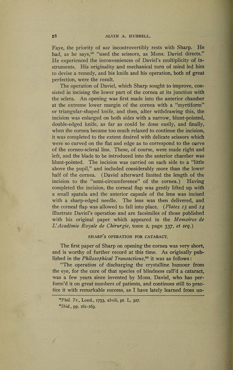 Faye, the priority of use incontrovertibly rests with Sharp. He had, as he says,19 “used the scissors, as Mons. Daviel directs/’ He experienced the inconveniences of David’s multiplicity of in¬ struments. His originality and mechanical turn of mind led him to devise a remedy, and his knife and his operation, both of great perfection, were the result. The operation of Daviel, which Sharp sought to improve, con¬ sisted in incising the lower part of the cornea at its junction with the sclera. An opening was first made into the anterior chamber at the extreme lower margin of the cornea with a “myrtiform” or triangular-shaped knife, and then, after withdrawing this, the incision was enlarged on both sides with a narrow, blunt-pointed, double-edged knife, as far as could be done easily, and finally, when the cornea became too much relaxed to continue the incision, it was completed to the extent desired with delicate scissors which were so curved on the flat and edge as to correspond to the curve of the corneo-scleral line. These, of course, were made right and left, and the blade to be introduced into' the anterior chamber was blunt-pointed. The incision was carried on each side to a “little above the pupil,” and included considerably more than the lower half of the cornea. (Daviel afterward limited the length of the incision to the “semi-circumference” of the cornea.) Having completed the incision, the corneal flap was gently lifted up with a small spatula and the anterior capsule of the lens was incised with a sharp-edged needle. The lens was then delivered, and the corneal flap was allowed to fall into place. (Plates 13 and 14 illustrate Daviel’s operation and are facsimiles of those published with his original paper which appeared in the Memoires de L’ Academie Roy ale de Chirurgie, tome 2, page 337, et seq.) sharp’s operation for cataract. The first paper of Sharp on opening the cornea was very short, and is worthy of further record at this time. As originally pub¬ lished in the Philosophical Transactions,20 it was as follows: “The operation of discharging the crystalline humour from the eye, for the cure of that species of blindness call’d a cataract, was a few years since invented by Mons. Daviel, who has per¬ form’d it on great numbers of patients, and continues still to prac¬ tice it with remarkable success, as I have lately learned from un- 19Phil. Tr.} Lond., 1753, xlviii, pt. I., 327. 20Ibid., pp. 161-163.