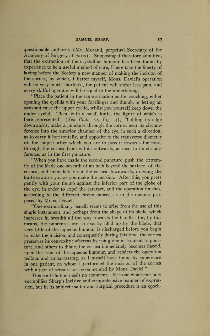 questionable authority (Mr. Morand, perpetual Secretary of the Academy of Surgery at Paris). Supposing it therefore admitted, that the extraction of the crystalline humour has been found by experience to be a useful method of cure, I here take the liberty of laying before the Society a new manner of making the incision of the cornea, by which, I flatter myself, Mons. Daviel’s operation will be very much shorten’d, the patient will suffer less pain, and every skilful operator will be equal to the undertaking. “Place the patient in the same situation as for couching, either opening the eyelids with your forefinger and thumb, or letting an assistant raise the upper eyelid, whilst you yourself keep down the under eyelid. Then, with a small knife, the figure of which is here represented” (See Plate 12, Fig. 3), “holding its edge downwards, make a puncture through the cornea near its circum¬ ference into the anterior chamber of the eye, in such a direction, as to carry it horizontally, and opposite to the transverse diameter of the pupil: after which you are to pass it towards the nose, through the cornea from within outwards, as near to its circum¬ ference, as in the first puncture. “When you have made the second puncture, push the extrem¬ ity of the blade one-seventh of an inch beyond the surface of the cornea, and immediately cut the cornea downwards, drawing the knife towards you as you make the incision. After this, you press gently with your thumb against the inferior part of the globe of the eye, in order to expel the cataract, and the operation finishes, according to the different circumstances, as in the manner pro¬ posed by Mons. Daviel. “One extraordinary benefit seems to arise from the use of this single instrument, and perhaps from the shape of its blade, which increases in breadth all the way towards the handle: for, by this means, the punctures are so exactly fill’d up by the blade, that very little of the aqueous humour is discharged before you begin to make the incision, and consequently during this time, the cornea preserves its convexity; whereas by using one instrument to punc¬ ture, and others to dilate, the cornea immediately becomes flaccid, upon the issue of the aqueous humour, and renders the operation tedious and embarrassing, as I myself have found by experience in one patient, on whom I performed the incision of the cornea with a pair of scissors, as recommended by Mons. Daviel.” This contribution needs no comment. It is one which not only exemplifies Sharp’s incisive and comprehensive manner of expres¬ sion, but in its subject-matter and surgical procedure is an epoch-