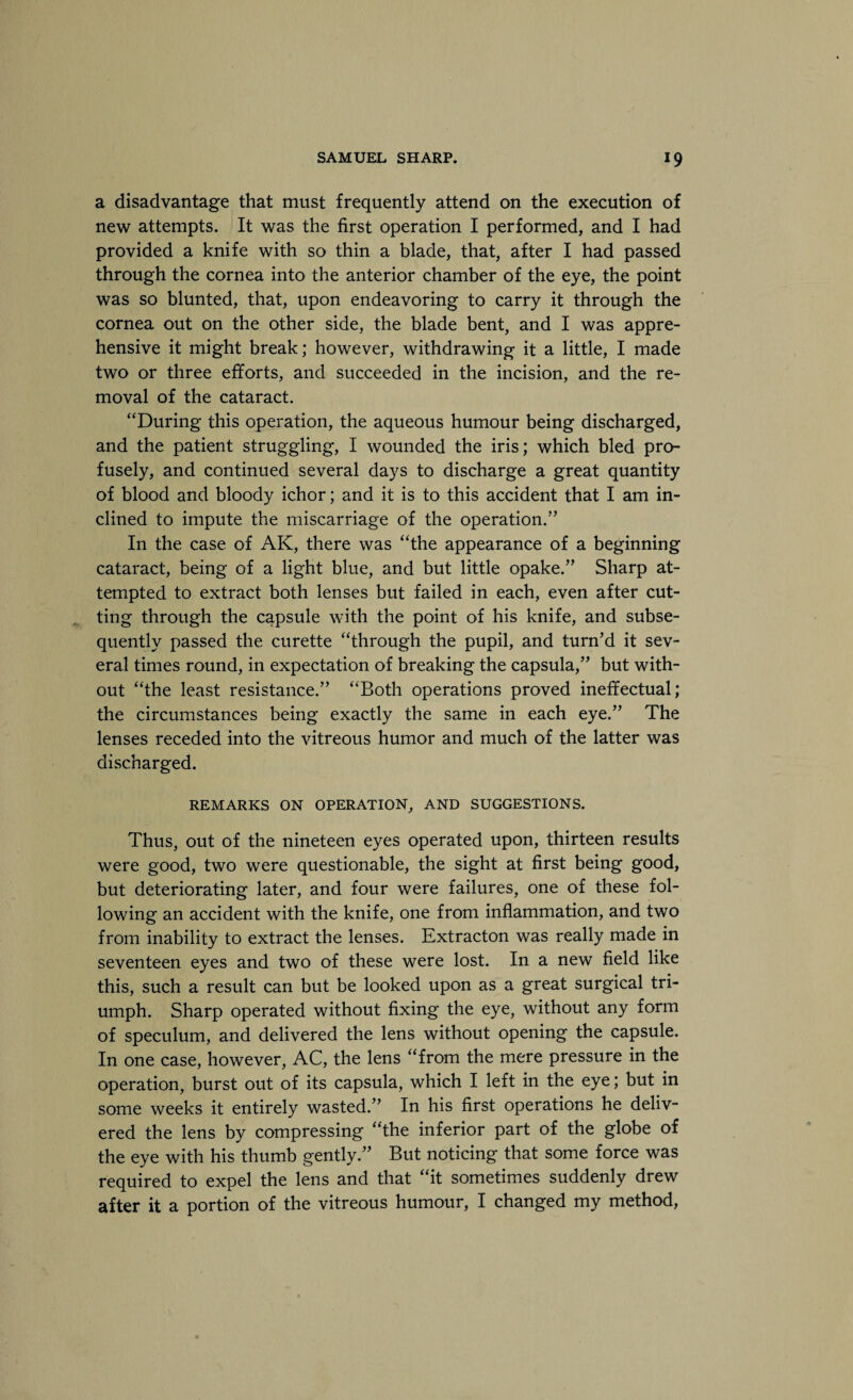 a disadvantage that must frequently attend on the execution of new attempts. It was the first operation I performed, and I had provided a knife with so thin a blade, that, after I had passed through the cornea into the anterior chamber of the eye, the point was so blunted, that, upon endeavoring to carry it through the cornea out on the other side, the blade bent, and I was appre¬ hensive it might break; however, withdrawing it a little, I made two or three efforts, and succeeded in the incision, and the re¬ moval of the cataract. “During this operation, the aqueous humour being discharged, and the patient struggling, I wounded the iris; which bled pro¬ fusely, and continued several days to discharge a great quantity of blood and bloody ichor; and it is to this accident that I am in¬ clined to impute the miscarriage of the operation.” In the case of AK, there was “the appearance of a beginning cataract, being of a light blue, and but little opake.” Sharp at¬ tempted to extract both lenses but failed in each, even after cut¬ ting through the capsule with the point of his knife, and subse¬ quently passed the curette “through the pupil, and turn’d it sev¬ eral times round, in expectation of breaking the capsula,” but with¬ out “the least resistance.” “Both operations proved ineffectual; the circumstances being exactly the same in each eye.” The lenses receded into the vitreous humor and much of the latter was discharged. REMARKS ON OPERATION, AND SUGGESTIONS. Thus, out of the nineteen eyes operated upon, thirteen results were good, two were questionable, the sight at first being good, but deteriorating later, and four were failures, one of these fol¬ lowing an accident with the knife, one from inflammation, and two from inability to extract the lenses. Extracton was really made in seventeen eyes and two of these were lost. In a new field like this, such a result can but be looked upon as a great surgical tri¬ umph. Sharp operated without fixing the eye, without any form of speculum, and delivered the lens without opening the capsule. In one case, however, AC, the lens “from the mere pressure in the operation, burst out of its capsula, which I left in the eye; but in some weeks it entirely wasted.” In his first operations he deliv¬ ered the lens by compressing “the inferior part of the globe of the eye with his thumb gently.” But noticing that some force was required to expel the lens and that “it sometimes suddenly drew after it a portion of the vitreous humour, I changed my method,
