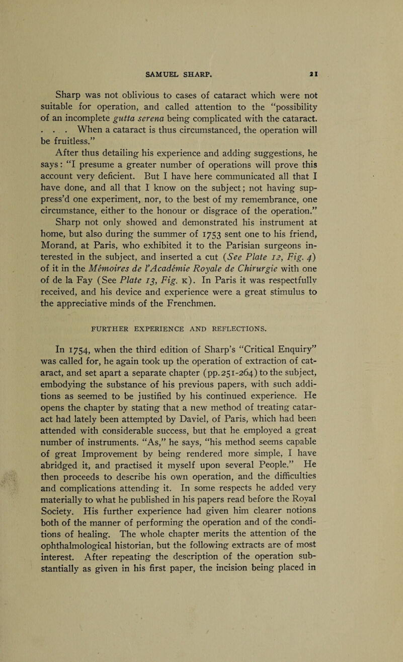 Sharp was not oblivious to cases of cataract which were not suitable for operation, and called attention to the “possibility of an incomplete gutta serena being complicated with the cataract. . . . When a cataract is thus circumstanced, the operation will be fruitless.” After thus detailing his experience and adding suggestions, he says: “I presume a greater number of operations will prove this account very deficient. But I have here communicated all that I have done, and all that 1 know on the subject; not having sup¬ press’d one experiment, nor, to the best of my remembrance, one circumstance, either to the honour or disgrace of the operation.” Sharp not only showed and demonstrated his instrument at home, but also during the summer of 1753 sent one to his friend, Morand, at Paris, who exhibited it to the Parisian surgeons in¬ terested in the subject, and inserted a cut (See Plate 12, Fig. 4) of it in the Memoir es de VAcademie Roy ale de Chirurgie with one of de la Fay (See Plate 13, Fig. k). In Paris it was respectfullv received, and his device and experience were a great stimulus to the appreciative minds of the Frenchmen. FURTHER EXPERIENCE AND REFLECTIONS. In 1754, when the third edition of Sharp’s “Critical Enquiry” was called for, he again took up the operation of extraction of cat¬ aract, and set apart a separate chapter (pp.251-264) to the subject, embodying the substance of his previous papers, with such addi¬ tions as seemed to be justified by his continued experience. He opens the chapter by stating that a new method of treating catar¬ act had lately been attempted by Daviel, of Paris, which had been attended with considerable success, but that he employed a great number of instruments. “As,” he says, “his method seems capable of great Improvement by being rendered more simple, I have abridged it, and practised it myself upon several People.” He then proceeds to describe his own operation, and the difficulties and complications attending it. In some respects he added very materially to what he published in his papers read before the Royal Society. His further experience had given him clearer notions both of the manner of performing the operation and of the condi¬ tions of healing. The whole chapter merits the attention of the ophthalmological historian, but the following extracts are of most interest. After repeating the description of the operation sub¬ stantially as given in his first paper, the incision being placed in